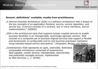 Module: Basics and definitions of SOA Several „definitions“ available, mostly from practitioners: „ A Service-Oriented Architecture (SOA) is a software architecture that is based on the key concepts of an application frontend, service, service repository, and service bus. A service consists of a contract, one or more interfaces, and an implementation.“ [KBS05] „ SOA is the architectural style that supports loosely coupled services to enable business flexibility in an interoperable, technology-agnostic manner. SOA consists of a composite set of business-aligned services that support a flexible and dynamically re-configurable end-to-end business processes realization using interface-based service descriptions.“ (Arsanjani, Borges und Holley) „ Contemporary SOA represents an agile, extensible, federated,  composable architecture comprised of autonomous,  QoS-capable, vendor diverse, interoperable, discoverable,  and potentially reusable services, implemented  as Web Services. […]“ [Erl05] 