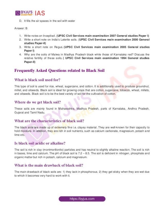 D. It fills the air spaces in the soil with water
Answer: B
1. Write notes on Inceptisol. (UPSC Civil Services main examination 2007 General studies Paper I)
2. Write a short note on India’s Laterite soils. (UPSC Civil Services main examination 2000 General
studies Paper-II)
3. Write a short note on Regus. (UPSC Civil Services main examination 2005 General studies
Paper I)
4. Why are the soils of Malwa in Madhya Pradesh black while those of Karnataka red? Discuss the
relative fertility of these soils. ( UPSC Civil Services main examination 1994 General studies
Paper-II)
Frequently Asked Questions related to Black Soil
What is black soil used for?
This type of soil is used for rice, wheat, sugarcane, and cotton. It is additionally used to produce groundnut,
millet, and oilseeds. Black soil is ideal for growing crops that are cotton, sugarcane, tobacco, wheat, millets,
and oilseeds. Black soil is to be the best variety of soil for the cultivation of cotton.
Where do we get black soil?
These soils are mainly found in Maharashtra, Madhya Pradesh, parts of Karnataka, Andhra Pradesh,
Gujarat and Tamil Nadu.
What are the characteristics of black soil?
The black soils are made up of extremely fine i.e. clayey material. They are well-known for their capacity to
hold moisture. In addition, they are rich in soil nutrients, such as calcium carbonate, magnesium, potash and
lime etc.
Is black soil acidic or alkaline?
The soil is rich in clay (montmorillonite) particles and has neutral to slightly alkaline reaction. The soil is rich
in bases, lime and calcium. The pH of black soil is 7.2 – 8.5. The soil is deficient in nitrogen, phosphate and
organic matter but rich in potash, calcium and magnesium.
What is the main drawback of black soil?
The main drawback of black soils are: 1) they lack in phosphorous. 2) they get sticky when they are wet due
to which it becomes very hard to work with it.
 