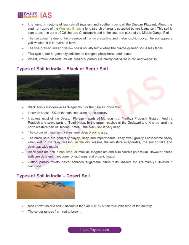  It is found in regions of low rainfall (eastern and southern parts of the Deccan Plateau). Along the
piedmont zone of the Western Ghats, a long stretch of area is occupied by red loamy soil. This soil is
also present in parts of Odisha and Chattisgarh and in the southern parts of the Middle Ganga Plain.
 The red colour is due to the presence of iron in crystalline and metamorphic rocks. The soil appears
yellow when it is in hydrated form.
 The fine-grained red and yellow soil is usually fertile while the coarse-grained soil is less fertile.
 This type of soil is generally deficient in nitrogen, phosphorus and humus.
 Wheat, cotton, oilseeds, millets, tobacco, pulses are mainly cultivated in red and yellow soil.
Types of Soil in India – Black or Regur Soil
 Black soil is also known as “Regur Soil” or the “Black Cotton Soil”.
 It covers about 15% of the total land area of the country.
 It covers most of the Deccan Plateau – parts of Maharashtra, Madhya Pradesh, Gujarat, Andhra
Pradesh and some parts of Tamil Nadu. In the upper reaches of the Godavari and Krishna, and the
north-western part of Deccan Plateau, the black soil is very deep.
 The colour of these soils varies from deep black to grey.
 The black soils are generally clayey, deep and impermeable. They swell greatly and become sticky
when wet in the rainy season. In the dry season, the moisture evaporates, the soil shrinks and
develops wide cracks.
 Black soils are rich in iron, lime, aluminium, magnesium and also contain potassium. However, these
soils are deficient in nitrogen, phosphorus and organic matter.
 Cotton, pulses, millets, castor, tobacco, sugarcane, citrus fruits, linseed, etc. are mainly cultivated in
black soil.
Types of Soil in India – Desert Soil
 Also known as arid soil, it accounts for over 4.42 % of the total land area of the country.
 The colour ranges from red to brown.
 