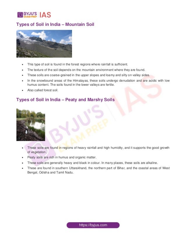 Types of Soil in India – Mountain Soil
 This type of soil is found in the forest regions where rainfall is sufficient.
 The texture of the soil depends on the mountain environment where they are found.
 These soils are coarse-grained in the upper slopes and loamy and silty on valley sides.
 In the snowbound areas of the Himalayas, these soils undergo denudation and are acidic with low
humus content. The soils found in the lower valleys are fertile.
 Also called forest soil.
Types of Soil in India – Peaty and Marshy Soils
 These soils are found in regions of heavy rainfall and high humidity, and it supports the good growth
of vegetation.
 Peaty soils are rich in humus and organic matter.
 These soils are generally heavy and black in colour. In many places, these soils are alkaline.
 These are found in southern Uttarakhand, the northern part of Bihar, and the coastal areas of West
Bengal, Odisha and Tamil Nadu.
 
