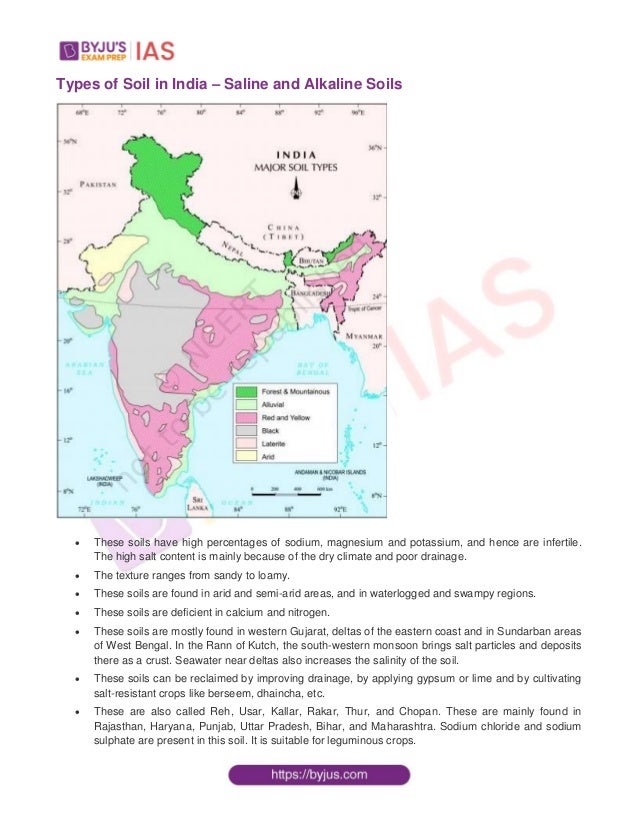 Types of Soil in India – Saline and Alkaline Soils
 These soils have high percentages of sodium, magnesium and potassium, and hence are infertile.
The high salt content is mainly because of the dry climate and poor drainage.
 The texture ranges from sandy to loamy.
 These soils are found in arid and semi-arid areas, and in waterlogged and swampy regions.
 These soils are deficient in calcium and nitrogen.
 These soils are mostly found in western Gujarat, deltas of the eastern coast and in Sundarban areas
of West Bengal. In the Rann of Kutch, the south-western monsoon brings salt particles and deposits
there as a crust. Seawater near deltas also increases the salinity of the soil.
 These soils can be reclaimed by improving drainage, by applying gypsum or lime and by cultivating
salt-resistant crops like berseem, dhaincha, etc.
 These are also called Reh, Usar, Kallar, Rakar, Thur, and Chopan. These are mainly found in
Rajasthan, Haryana, Punjab, Uttar Pradesh, Bihar, and Maharashtra. Sodium chloride and sodium
sulphate are present in this soil. It is suitable for leguminous crops.
 