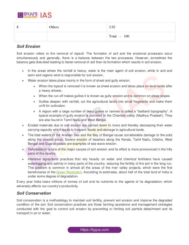8. Others 2.92
Total – 100
Soil Erosion
Soil erosion refers to the removal of topsoil. The formation of soil and the erosional processes occur
simultaneously and generally, there is a balance between the two processes. However, sometimes the
balance gets disturbed leading to faster removal of soil than its formation which results in soil erosion.
 In the areas where the rainfall is heavy, water is the main agent of soil erosion, while in arid and
semi-arid regions wind is responsible for soil erosion.
 Water erosion takes place mainly in the form of sheet and gully erosion.
 When the topsoil is removed it is known as sheet erosion and takes place on level lands after
a heavy shower.
 When the run-off makes gullies it is known as gully erosion and is common on steep slopes.
 Gullies deepen with rainfall, cut the agricultural lands into small fragments and make them
unfit for cultivation.
 A region with a large number of deep gullies or ravines is called a “badland topography”. A
typical example of gully erosion is provided in the Chambal valley (Madhya Pradesh). They
are also found in Tamil Nadu and West Bengal.
 Eroded materials due to soil erosion are carried down to rivers and thereby decreasing their water
carrying capacity which leads to frequent floods and damage to agricultural lands.
 The tidal waters of the Arabian Sea and the Bay of Bengal cause considerable damage to the soils
along the coastal areas. Severe erosion of beaches along the Kerala, Tamil Nadu, Odisha, West
Bengal and Gujarat coasts are examples of sea-wave erosion.
 Deforestation is one of the major causes of soil erosion and its effect is more pronounced in the hilly
parts of the country.
 Intensive agricultural practices that rely heavily on water and chemical fertilisers have caused
waterlogging and salinity in many parts of the country, reducing the fertility of the soil in the long run.
This problem is common in almost all the areas of the river valley projects, which were the first
beneficiaries of the Green Revolution. According to estimates, about half of the total land of India is
under some degree of degradation.
Every year India loses millions of tonnes of soil and its nutrients to the agents of its degradation, which
adversely affects our country’s productivity.
Soil Conservation
Soil conservation is a methodology to maintain soil fertility, prevent soil erosion and improve the degraded
condition of the soil. Soil conservation practices are those farming operations and management strategies
conducted with the goal to control soil erosion by preventing or limiting soil particle detachment and its
transport in air or water.
 