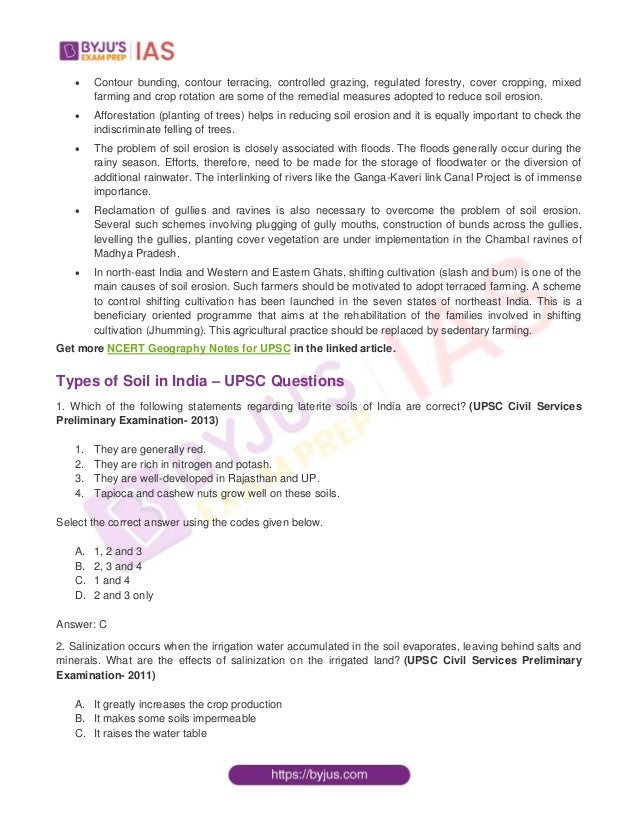  Contour bunding, contour terracing, controlled grazing, regulated forestry, cover cropping, mixed
farming and crop rotation are some of the remedial measures adopted to reduce soil erosion.
 Afforestation (planting of trees) helps in reducing soil erosion and it is equally important to check the
indiscriminate felling of trees.
 The problem of soil erosion is closely associated with floods. The floods generally occur during the
rainy season. Efforts, therefore, need to be made for the storage of floodwater or the diversion of
additional rainwater. The interlinking of rivers like the Ganga-Kaveri link Canal Project is of immense
importance.
 Reclamation of gullies and ravines is also necessary to overcome the problem of soil erosion.
Several such schemes involving plugging of gully mouths, construction of bunds across the gullies,
levelling the gullies, planting cover vegetation are under implementation in the Chambal ravines of
Madhya Pradesh.
 In north-east India and Western and Eastern Ghats, shifting cultivation (slash and burn) is one of the
main causes of soil erosion. Such farmers should be motivated to adopt terraced farming. A scheme
to control shifting cultivation has been launched in the seven states of northeast India. This is a
beneficiary oriented programme that aims at the rehabilitation of the families involved in shifting
cultivation (Jhumming). This agricultural practice should be replaced by sedentary farming.
Get more NCERT Geography Notes for UPSC in the linked article.
Types of Soil in India – UPSC Questions
1. Which of the following statements regarding laterite soils of India are correct? (UPSC Civil Services
Preliminary Examination- 2013)
1. They are generally red.
2. They are rich in nitrogen and potash.
3. They are well-developed in Rajasthan and UP.
4. Tapioca and cashew nuts grow well on these soils.
Select the correct answer using the codes given below.
A. 1, 2 and 3
B. 2, 3 and 4
C. 1 and 4
D. 2 and 3 only
Answer: C
2. Salinization occurs when the irrigation water accumulated in the soil evaporates, leaving behind salts and
minerals. What are the effects of salinization on the irrigated land? (UPSC Civil Services Preliminary
Examination- 2011)
A. It greatly increases the crop production
B. It makes some soils impermeable
C. It raises the water table
 