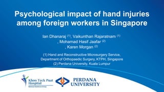 Psychological impact of hand injuries
among foreign workers in Singapore
Ian Dhanaraj (1), Vaikunthan Rajaratnam (1)
, Mohamad Hasif Jaafar (2)
, Karen Morgan (2)
(1) Hand and Reconstructive Microsurgery Service,
Department of Orthopaedic Surgery, KTPH, Singapore
(2) Perdana University, Kuala Lumpur
 