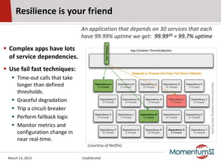 Resilience is your friend
                                An application that depends on 30 services that each
                                have 99.99% uptime we get: 99.9930 = 99.7% uptime

 Complex apps have lots
  of service dependencies.
 Use fail fast techniques:
    Time-out calls that take
     longer than defined
     thresholds.
    Graceful degradation
    Trip a circuit-breaker
    Perform fallback logic
    Monitor metrics and
     configuration change in
     near real-time.
                                   (courtesy of Netflix)

 March 13, 2013                 Confidential
 