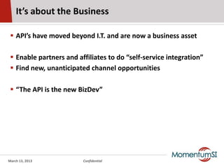 It’s about the Business

  API’s have moved beyond I.T. and are now a business asset

  Enable partners and affiliates to do “self-service integration”
  Find new, unanticipated channel opportunities

  “The API is the new BizDev”




March 13, 2013           Confidential
 
