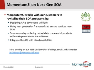 MomentumSI on Next-Gen SOA

  MomentumSI works with our customers to
   revitalize their SOA programs by:
       Designing API’s developers will love
       Using next generation frameworks to ensure services meet
        SLA’s
       Save money by replacing out-of-date commercial products
        with next-gen open source software
       Integrate the API with cloud capabilities


        For a briefing on our Next-Gen SOA/API offerings, email: Jeff Schneider
        jschneider@MomentumSI.com




March 13, 2013                    Confidential
 