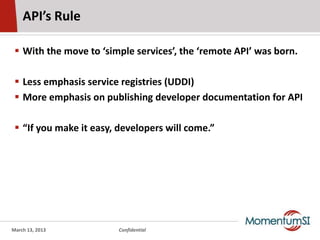 API’s Rule

  With the move to ‘simple services’, the ‘remote API’ was born.

  Less emphasis service registries (UDDI)
  More emphasis on publishing developer documentation for API

  “If you make it easy, developers will come.”




March 13, 2013          Confidential
 