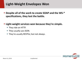 Light-Weight Envelopes Won

  Despite all of the work to create SOAP and the WS-*
   specifications, they lost the battle.

  Light-weight services won because they’re simple.
       They ride on HTTP.
       They usually use JSON.
       They’re usually RESTful, but not always.




March 13, 2013                 Confidential
 