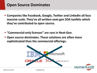 Open Source Dominates

  Companies like Facebook, Google, Twitter and LinkedIn all face
   massive scale. They’ve all written next-gen SOA toolkits which
   they’ve contributed to open source.

  “Commercial-only licenses” are rare in Next-Gen.
  Open source dominates. These solutions are often more
   sophisticated than the commercial offerings.




March 13, 2013          Confidential
 