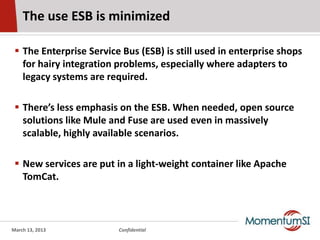 The use ESB is minimized

  The Enterprise Service Bus (ESB) is still used in enterprise shops
   for hairy integration problems, especially where adapters to
   legacy systems are required.

  There’s less emphasis on the ESB. When needed, open source
   solutions like Mule and Fuse are used even in massively
   scalable, highly available scenarios.

  New services are put in a light-weight container like Apache
   TomCat.



March 13, 2013           Confidential
 