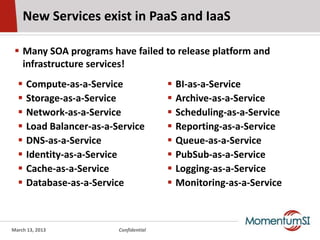 New Services exist in PaaS and IaaS

  Many SOA programs have failed to release platform and
   infrastructure services!
     Compute-as-a-Service                  BI-as-a-Service
     Storage-as-a-Service                  Archive-as-a-Service
     Network-as-a-Service                  Scheduling-as-a-Service
     Load Balancer-as-a-Service            Reporting-as-a-Service
     DNS-as-a-Service                      Queue-as-a-Service
     Identity-as-a-Service                 PubSub-as-a-Service
     Cache-as-a-Service                    Logging-as-a-Service
     Database-as-a-Service                 Monitoring-as-a-Service



March 13, 2013            Confidential
 