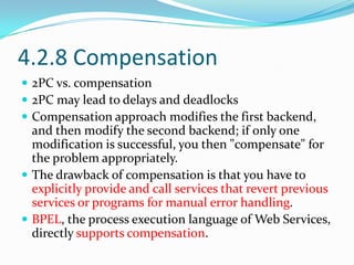 4.2.8 Compensation
 2PC vs. compensation
 2PC may lead to delays and deadlocks
 Compensation approach modifies the first backend,
  and then modify the second backend; if only one
  modification is successful, you then "compensate" for
  the problem appropriately.
 The drawback of compensation is that you have to
  explicitly provide and call services that revert previous
  services or programs for manual error handling.
 BPEL, the process execution language of Web Services,
  directly supports compensation.
 
