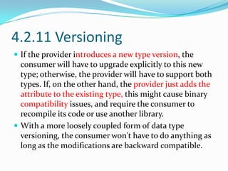 4.2.11 Versioning
 If the provider introduces a new type version, the
  consumer will have to upgrade explicitly to this new
  type; otherwise, the provider will have to support both
  types. If, on the other hand, the provider just adds the
  attribute to the existing type, this might cause binary
  compatibility issues, and require the consumer to
  recompile its code or use another library.
 With a more loosely coupled form of data type
  versioning, the consumer won't have to do anything as
  long as the modifications are backward compatible.
 