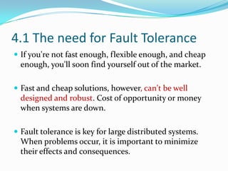 4.1 The need for Fault Tolerance
 If you're not fast enough, flexible enough, and cheap
  enough, you'll soon find yourself out of the market.

 Fast and cheap solutions, however, can't be well
  designed and robust. Cost of opportunity or money
  when systems are down.

 Fault tolerance is key for large distributed systems.
  When problems occur, it is important to minimize
  their effects and consequences.
 