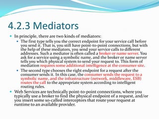 4.2.3 Mediators
 In principle, there are two kinds of mediators:
    The first type tells you the correct endpoint for your service call before
      you send it. That is, you still have point-to-point connections, but with
      the help of these mediators, you send your service calls to different
      addresses. Such a mediator is often called a broker or name server. You
      ask for a service using a symbolic name, and the broker or name server
      tells you which physical system to send your request to. This form of
      mediation requires some additional intelligence at the consumer site.
    The second type chooses the right endpoint for a request after the
      consumer sends it. In this case, the consumer sends the request to a
      symbolic name, and the infrastructure (network, middleware, ESB)
      routes the call to the appropriate system according to intelligent
      routing rules.
 Web Services are technically point-to-point connections, where you
  typically use a broker to find the physical endpoint of a request, and/or
  you insert some so-called interceptors that route your request at
  runtime to an available provider.
 