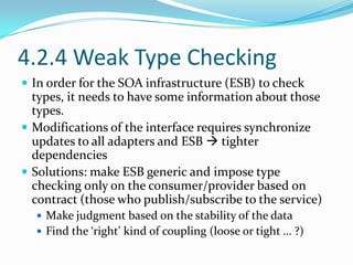 4.2.4 Weak Type Checking
 In order for the SOA infrastructure (ESB) to check
  types, it needs to have some information about those
  types.
 Modifications of the interface requires synchronize
  updates to all adapters and ESB  tighter
  dependencies
 Solutions: make ESB generic and impose type
  checking only on the consumer/provider based on
  contract (those who publish/subscribe to the service)
   Make judgment based on the stability of the data
   Find the ‘right’ kind of coupling (loose or tight … ?)
 