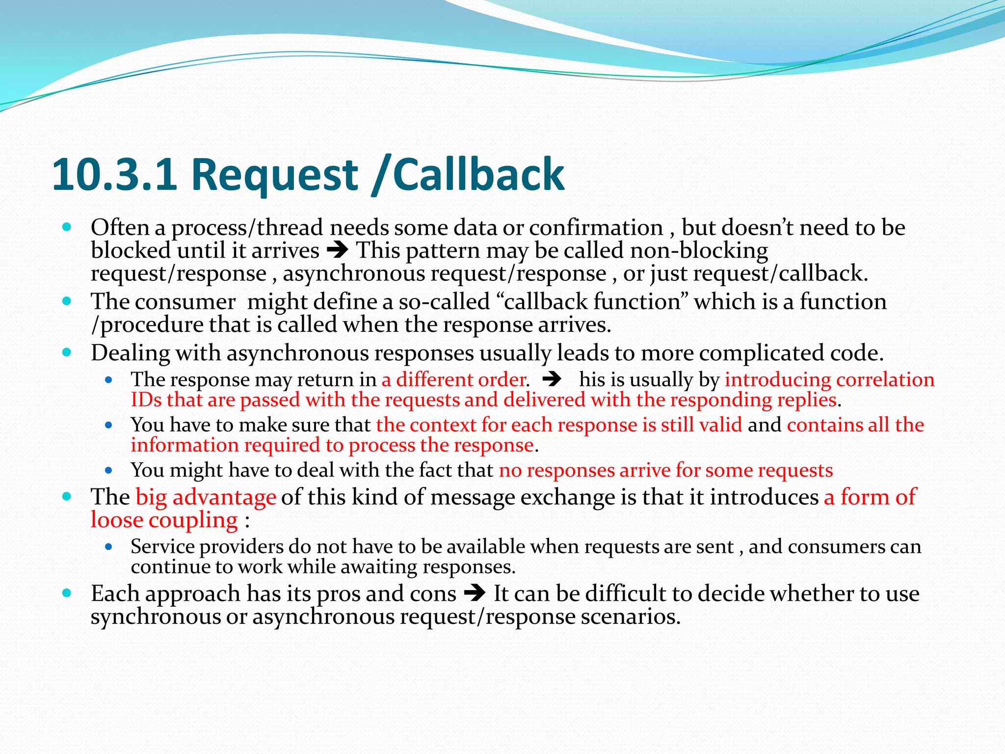 10.3.1 Request /Callback
 Often a process/thread needs some data or confirmation , but doesn’t need to be
  blocked until it arrives  This pattern may be called non-blocking
  request/response , asynchronous request/response , or just request/callback.
 The consumer might define a so-called “callback function” which is a function
  /procedure that is called when the response arrives.
 Dealing with asynchronous responses usually leads to more complicated code.
     The response may return in a different order.  his is usually by introducing correlation
      IDs that are passed with the requests and delivered with the responding replies.
     You have to make sure that the context for each response is still valid and contains all the
      information required to process the response.
     You might have to deal with the fact that no responses arrive for some requests
 The big advantage of this kind of message exchange is that it introduces a form of
  loose coupling :
     Service providers do not have to be available when requests are sent , and consumers can
       continue to work while awaiting responses.
 Each approach has its pros and cons  It can be difficult to decide whether to use
  synchronous or asynchronous request/response scenarios.
 