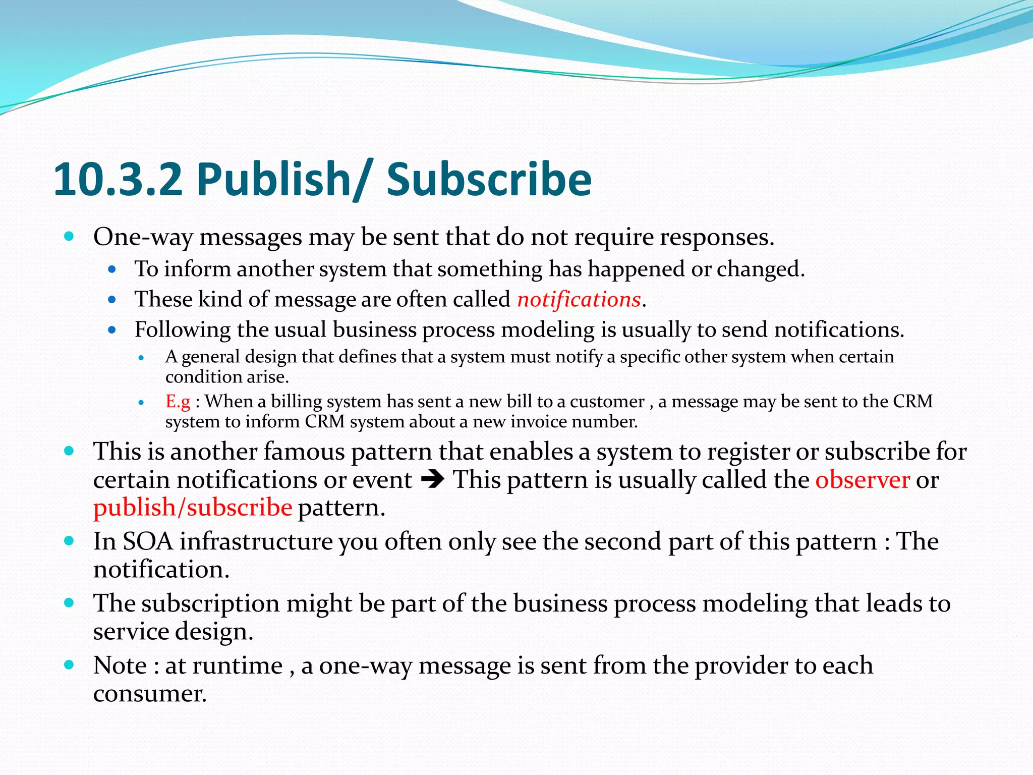 10.3.2 Publish/ Subscribe
 One-way messages may be sent that do not require responses.
     To inform another system that something has happened or changed.
     These kind of message are often called notifications.
     Following the usual business process modeling is usually to send notifications.
        A general design that defines that a system must notify a specific other system when certain
         condition arise.
        E.g : When a billing system has sent a new bill to a customer , a message may be sent to the CRM
         system to inform CRM system about a new invoice number.
 This is another famous pattern that enables a system to register or subscribe for
  certain notifications or event  This pattern is usually called the observer or
  publish/subscribe pattern.
 In SOA infrastructure you often only see the second part of this pattern : The
  notification.
 The subscription might be part of the business process modeling that leads to
  service design.
 Note : at runtime , a one-way message is sent from the provider to each
  consumer.
 