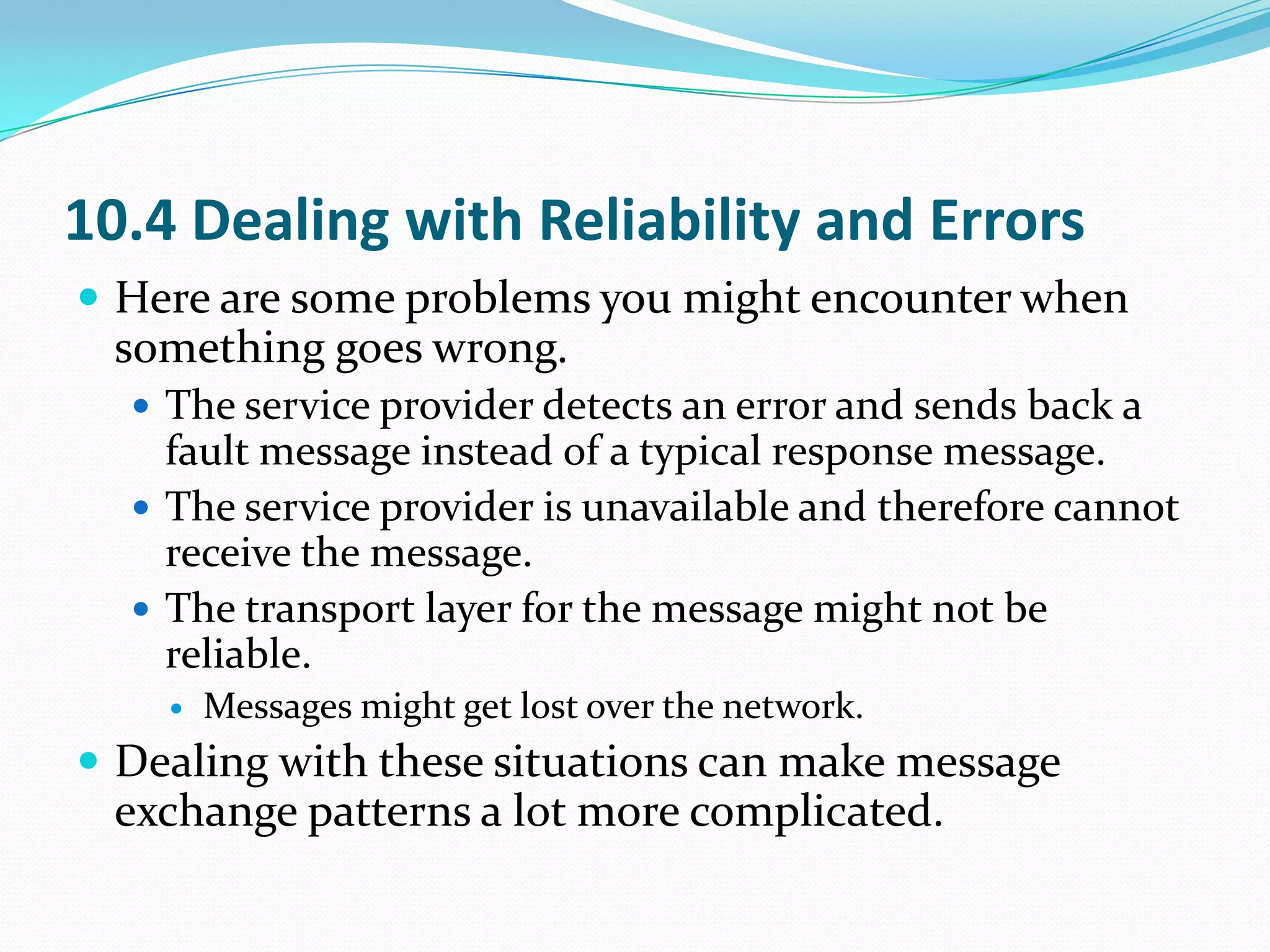 10.4 Dealing with Reliability and Errors
 Here are some problems you might encounter when
 something goes wrong.
   The service provider detects an error and sends back a
    fault message instead of a typical response message.
   The service provider is unavailable and therefore cannot
    receive the message.
   The transport layer for the message might not be
    reliable.
       Messages might get lost over the network.
 Dealing with these situations can make message
 exchange patterns a lot more complicated.
 