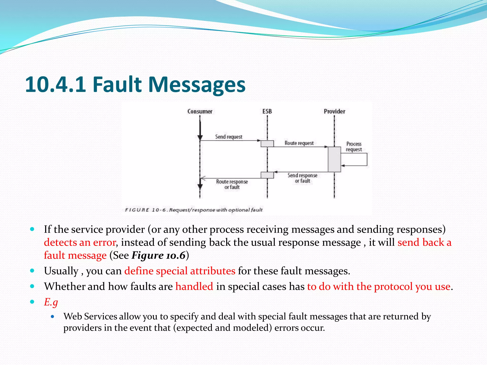 10.4.1 Fault Messages




 If the service provider (or any other process receiving messages and sending responses)
  detects an error, instead of sending back the usual response message , it will send back a
  fault message (See Figure 10.6)
 Usually , you can define special attributes for these fault messages.
 Whether and how faults are handled in special cases has to do with the protocol you use.
 E.g
       Web Services allow you to specify and deal with special fault messages that are returned by
        providers in the event that (expected and modeled) errors occur.
 