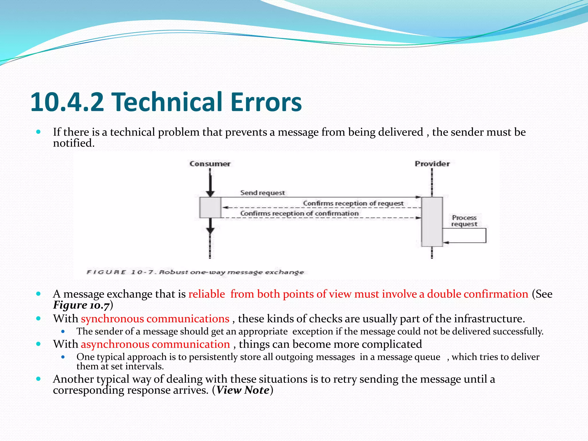 10.4.2 Technical Errors
   If there is a technical problem that prevents a message from being delivered , the sender must be
    notified.




   A message exchange that is reliable from both points of view must involve a double confirmation (See
    Figure 10.7)
   With synchronous communications , these kinds of checks are usually part of the infrastructure.
        The sender of a message should get an appropriate exception if the message could not be delivered successfully.
   With asynchronous communication , things can become more complicated
        One typical approach is to persistently store all outgoing messages in a message queue , which tries to deliver
         them at set intervals.
   Another typical way of dealing with these situations is to retry sending the message until a
    corresponding response arrives. (View Note)
 