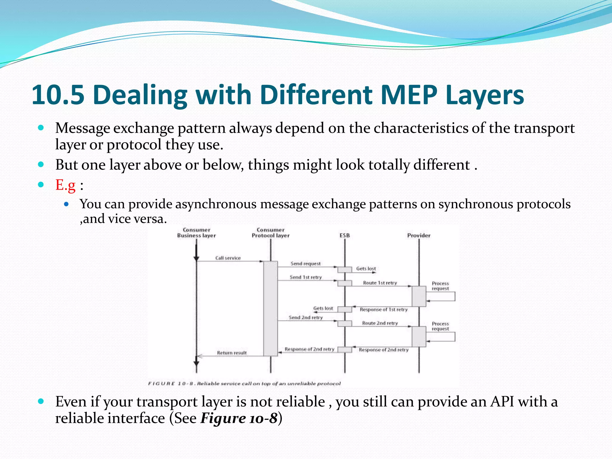 10.5 Dealing with Different MEP Layers
 Message exchange pattern always depend on the characteristics of the transport
  layer or protocol they use.
 But one layer above or below, things might look totally different .
 E.g :
     You can provide asynchronous message exchange patterns on synchronous protocols
      ,and vice versa.




 Even if your transport layer is not reliable , you still can provide an API with a
  reliable interface (See Figure 10-8)
 