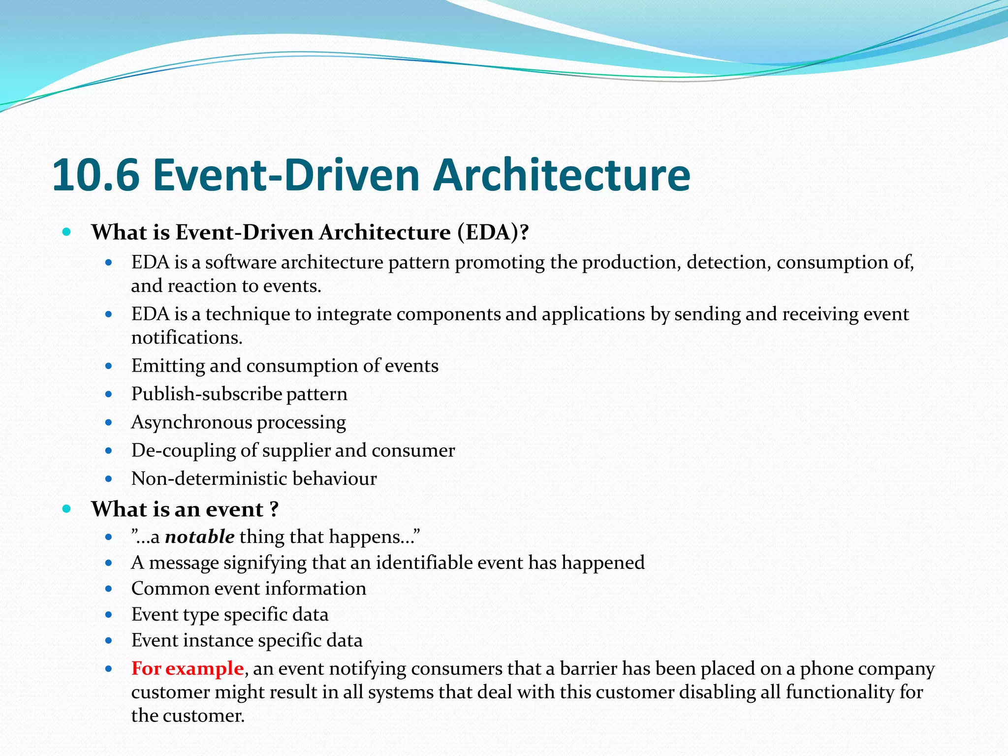 10.6 Event-Driven Architecture
 What is Event-Driven Architecture (EDA)?
      EDA is a software architecture pattern promoting the production, detection, consumption of,
       and reaction to events.
      EDA is a technique to integrate components and applications by sending and receiving event
       notifications.
      Emitting and consumption of events
      Publish-subscribe pattern
      Asynchronous processing
      De-coupling of supplier and consumer
      Non-deterministic behaviour
 What is an event ?
      ”...a notable thing that happens...”
      A message signifying that an identifiable event has happened
      Common event information
      Event type specific data
      Event instance specific data
      For example, an event notifying consumers that a barrier has been placed on a phone company
       customer might result in all systems that deal with this customer disabling all functionality for
       the customer.
 