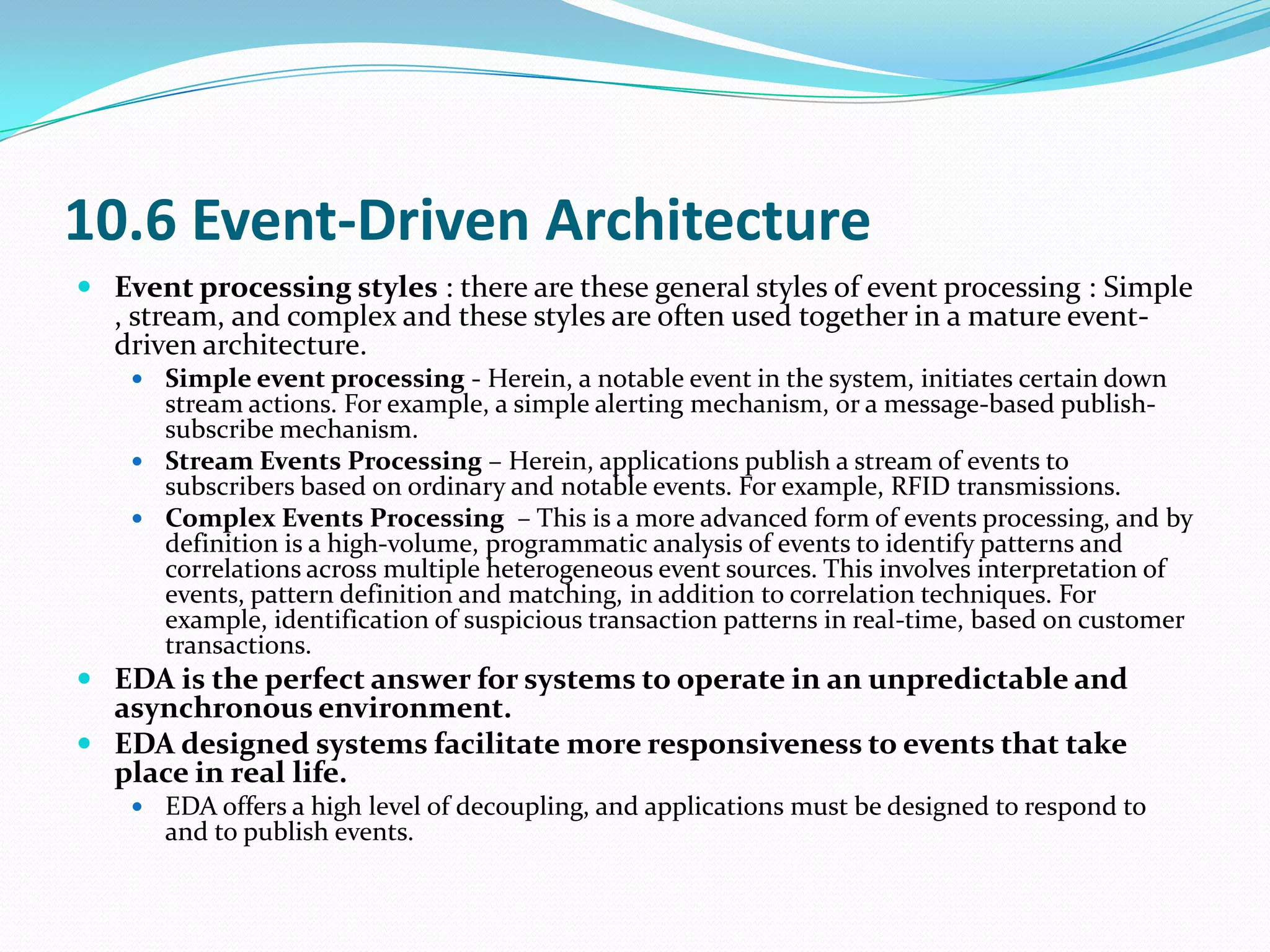10.6 Event-Driven Architecture
 Event processing styles : there are these general styles of event processing : Simple
  , stream, and complex and these styles are often used together in a mature event-
  driven architecture.
     Simple event processing - Herein, a notable event in the system, initiates certain down
      stream actions. For example, a simple alerting mechanism, or a message-based publish-
      subscribe mechanism.
     Stream Events Processing – Herein, applications publish a stream of events to
      subscribers based on ordinary and notable events. For example, RFID transmissions.
     Complex Events Processing – This is a more advanced form of events processing, and by
      definition is a high-volume, programmatic analysis of events to identify patterns and
      correlations across multiple heterogeneous event sources. This involves interpretation of
      events, pattern definition and matching, in addition to correlation techniques. For
      example, identification of suspicious transaction patterns in real-time, based on customer
      transactions.
 EDA is the perfect answer for systems to operate in an unpredictable and
  asynchronous environment.
 EDA designed systems facilitate more responsiveness to events that take
  place in real life.
     EDA offers a high level of decoupling, and applications must be designed to respond to
      and to publish events.
 