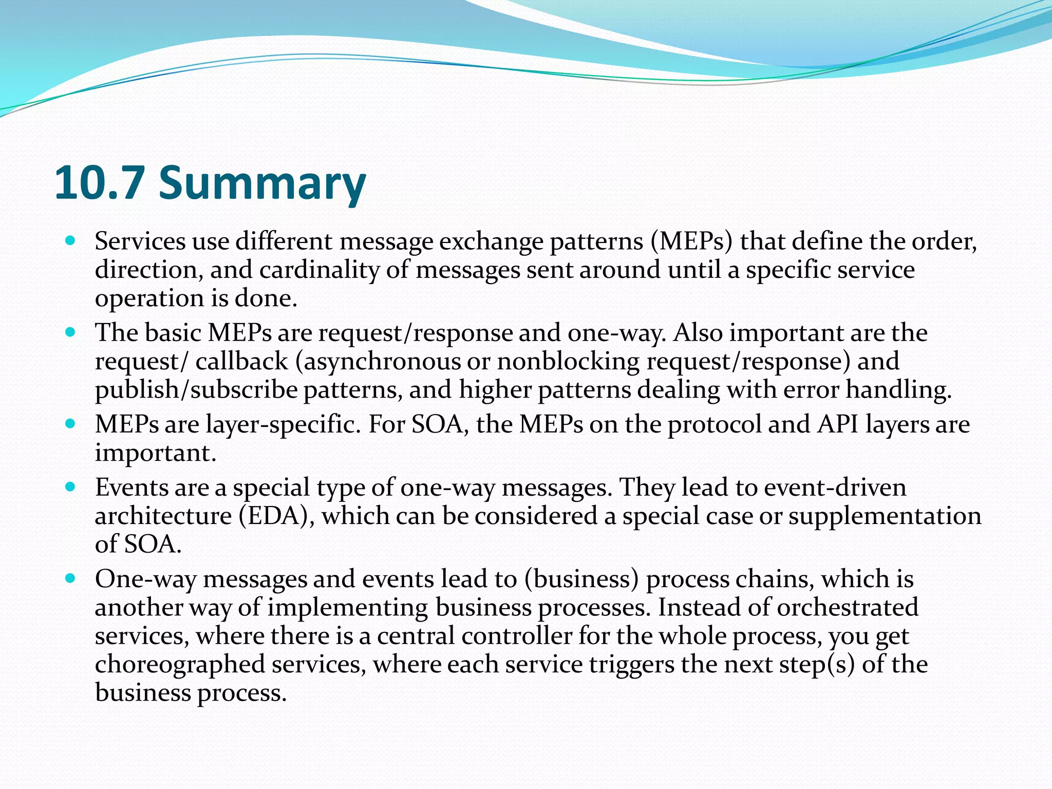 10.7 Summary
 Services use different message exchange patterns (MEPs) that define the order,
    direction, and cardinality of messages sent around until a specific service
    operation is done.
   The basic MEPs are request/response and one-way. Also important are the
    request/ callback (asynchronous or nonblocking request/response) and
    publish/subscribe patterns, and higher patterns dealing with error handling.
   MEPs are layer-specific. For SOA, the MEPs on the protocol and API layers are
    important.
   Events are a special type of one-way messages. They lead to event-driven
    architecture (EDA), which can be considered a special case or supplementation
    of SOA.
   One-way messages and events lead to (business) process chains, which is
    another way of implementing business processes. Instead of orchestrated
    services, where there is a central controller for the whole process, you get
    choreographed services, where each service triggers the next step(s) of the
    business process.
 