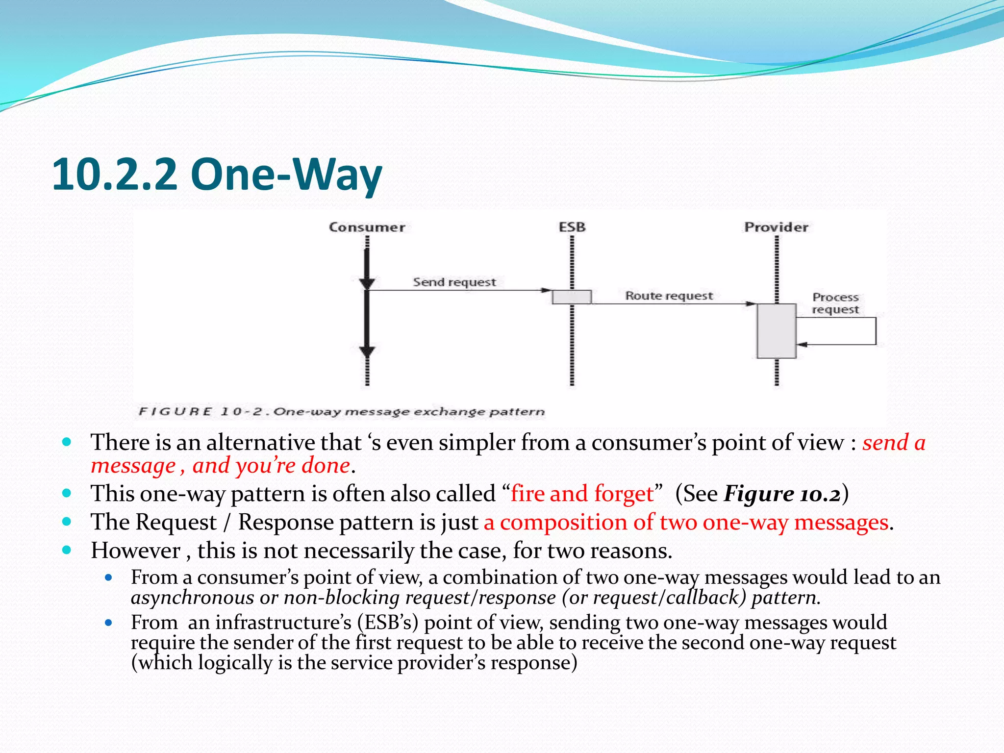 10.2.2 One-Way




 There is an alternative that ‘s even simpler from a consumer’s point of view : send a
  message , and you’re done.
 This one-way pattern is often also called “fire and forget” (See Figure 10.2)
 The Request / Response pattern is just a composition of two one-way messages.
 However , this is not necessarily the case, for two reasons.
     From a consumer’s point of view, a combination of two one-way messages would lead to an
      asynchronous or non-blocking request/response (or request/callback) pattern.
     From an infrastructure’s (ESB’s) point of view, sending two one-way messages would
      require the sender of the first request to be able to receive the second one-way request
      (which logically is the service provider’s response)
 