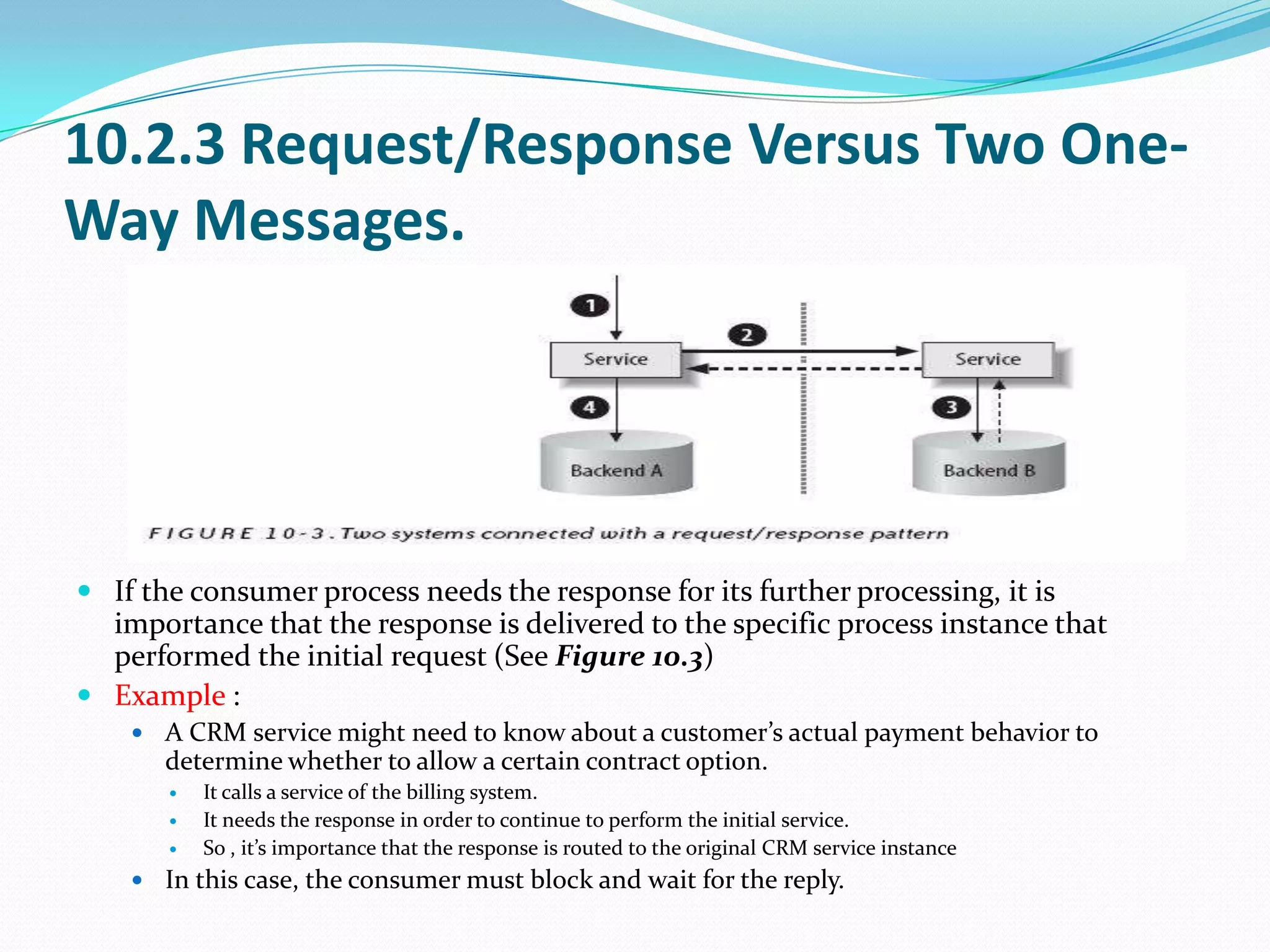 10.2.3 Request/Response Versus Two One-
Way Messages.




 If the consumer process needs the response for its further processing, it is
  importance that the response is delivered to the specific process instance that
  performed the initial request (See Figure 10.3)
 Example :
     A CRM service might need to know about a customer’s actual payment behavior to
       determine whether to allow a certain contract option.
          It calls a service of the billing system.
          It needs the response in order to continue to perform the initial service.
          So , it’s importance that the response is routed to the original CRM service instance
     In this case, the consumer must block and wait for the reply.
 