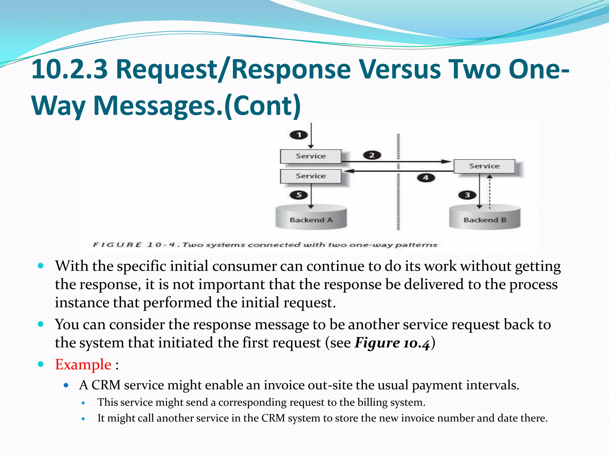 10.2.3 Request/Response Versus Two One-
Way Messages.(Cont)




 With the specific initial consumer can continue to do its work without getting
  the response, it is not important that the response be delivered to the process
  instance that performed the initial request.
 You can consider the response message to be another service request back to
  the system that initiated the first request (see Figure 10.4)
 Example :
     A CRM service might enable an invoice out-site the usual payment intervals.
        This service might send a corresponding request to the billing system.
        It might call another service in the CRM system to store the new invoice number and date there.
 