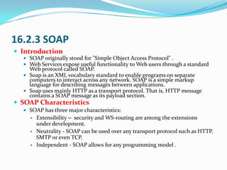 16.2.3 SOAP
 Introduction
   SOAP originally stood for "Simple Object Access Protocol" .
   Web Services expose useful ...