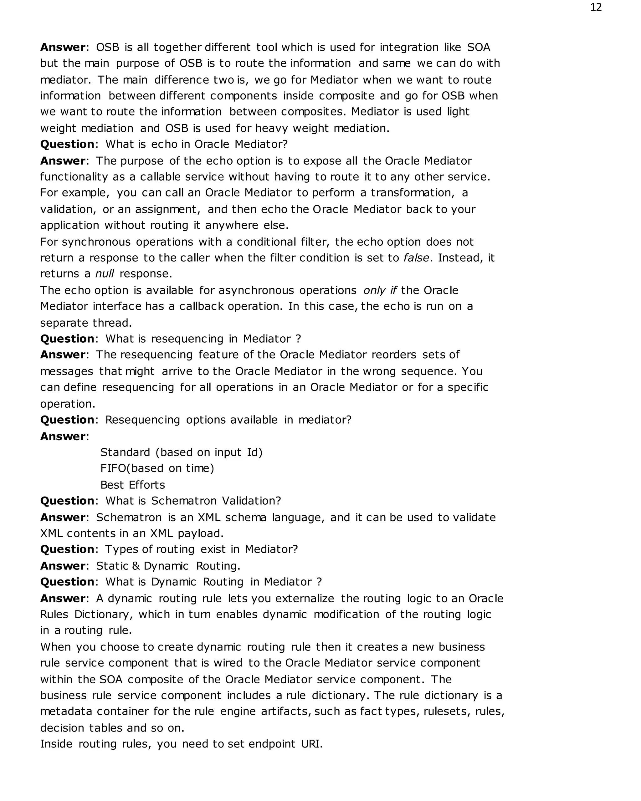 12
Answer: OSB is all together different tool which is used for integration like SOA
but the main purpose of OSB is to route the information and same we can do with
mediator. The main difference two is, we go for Mediator when we want to route
information between different components inside composite and go for OSB when
we want to route the information between composites. Mediator is used light
weight mediation and OSB is used for heavy weight mediation.
Question: What is echo in Oracle Mediator?
Answer: The purpose of the echo option is to expose all the Oracle Mediator
functionality as a callable service without having to route it to any other service.
For example, you can call an Oracle Mediator to perform a transformation, a
validation, or an assignment, and then echo the Oracle Mediator back to your
application without routing it anywhere else.
For synchronous operations with a conditional filter, the echo option does not
return a response to the caller when the filter condition is set to false. Instead, it
returns a null response.
The echo option is available for asynchronous operations only if the Oracle
Mediator interface has a callback operation. In this case, the echo is run on a
separate thread.
Question: What is resequencing in Mediator ?
Answer: The resequencing feature of the Oracle Mediator reorders sets of
messages that might arrive to the Oracle Mediator in the wrong sequence. You
can define resequencing for all operations in an Oracle Mediator or for a specific
operation.
Question: Resequencing options available in mediator?
Answer:
Standard (based on input Id)
FIFO(based on time)
Best Efforts
Question: What is Schematron Validation?
Answer: Schematron is an XML schema language, and it can be used to validate
XML contents in an XML payload.
Question: Types of routing exist in Mediator?
Answer: Static & Dynamic Routing.
Question: What is Dynamic Routing in Mediator ?
Answer: A dynamic routing rule lets you externalize the routing logic to an Oracle
Rules Dictionary, which in turn enables dynamic modification of the routing logic
in a routing rule.
When you choose to create dynamic routing rule then it creates a new business
rule service component that is wired to the Oracle Mediator service component
within the SOA composite of the Oracle Mediator service component. The
business rule service component includes a rule dictionary. The rule dictionary is a
metadata container for the rule engine artifacts, such as fact types, rulesets, rules,
decision tables and so on.
Inside routing rules, you need to set endpoint URI.
 