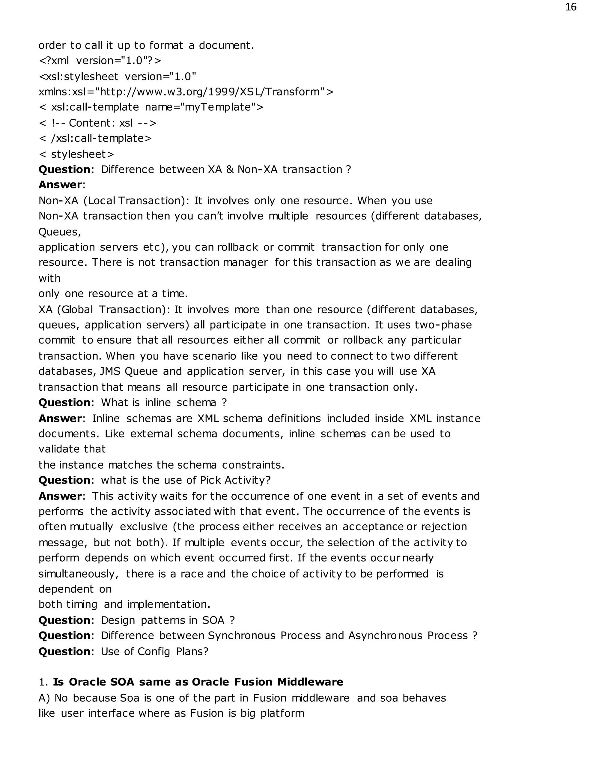 16
order to call it up to format a document.
<?xml version="1.0"?>
<xsl:stylesheet version="1.0"
xmlns:xsl="http://www.w3.org/1999/XSL/Transform">
< xsl:call-template name="myTemplate">
< !-- Content: xsl -->
< /xsl:call-template>
< stylesheet>
Question: Difference between XA & Non-XA transaction ?
Answer:
Non-XA (Local Transaction): It involves only one resource. When you use
Non-XA transaction then you can’t involve multiple resources (different databases,
Queues,
application servers etc), you can rollback or commit transaction for only one
resource. There is not transaction manager for this transaction as we are dealing
with
only one resource at a time.
XA (Global Transaction): It involves more than one resource (different databases,
queues, application servers) all participate in one transaction. It uses two-phase
commit to ensure that all resources either all commit or rollback any particular
transaction. When you have scenario like you need to connect to two different
databases, JMS Queue and application server, in this case you will use XA
transaction that means all resource participate in one transaction only.
Question: What is inline schema ?
Answer: Inline schemas are XML schema definitions included inside XML instance
documents. Like external schema documents, inline schemas can be used to
validate that
the instance matches the schema constraints.
Question: what is the use of Pick Activity?
Answer: This activity waits for the occurrence of one event in a set of events and
performs the activity associated with that event. The occurrence of the events is
often mutually exclusive (the process either receives an acceptance or rejection
message, but not both). If multiple events occur, the selection of the activity to
perform depends on which event occurred first. If the events occur nearly
simultaneously, there is a race and the choice of activity to be performed is
dependent on
both timing and implementation.
Question: Design patterns in SOA ?
Question: Difference between Synchronous Process and Asynchronous Process ?
Question: Use of Config Plans?
1. Is Oracle SOA same as Oracle Fusion Middleware
A) No because Soa is one of the part in Fusion middleware and soa behaves
like user interface where as Fusion is big platform
 