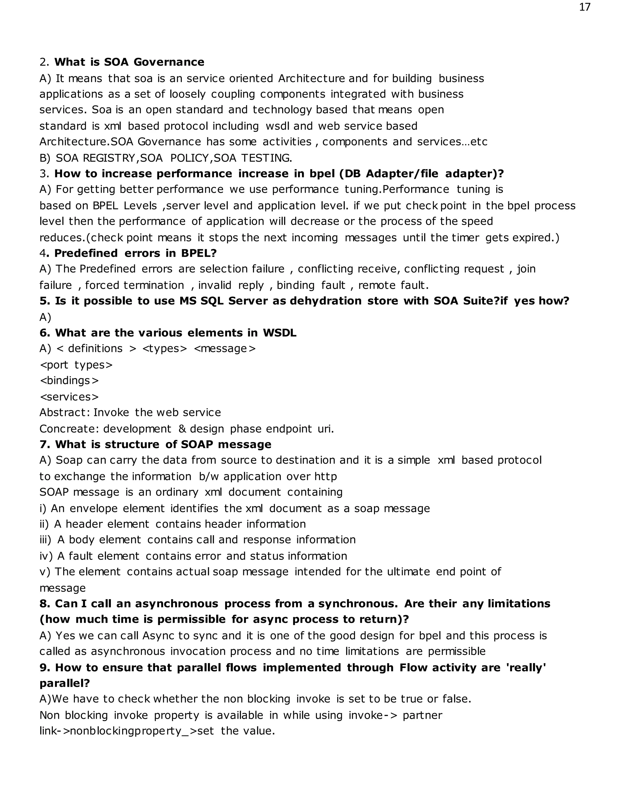 17
2. What is SOA Governance
A) It means that soa is an service oriented Architecture and for building business
applications as a set of loosely coupling components integrated with business
services. Soa is an open standard and technology based that means open
standard is xml based protocol including wsdl and web service based
Architecture.SOA Governance has some activities , components and services…etc
B) SOA REGISTRY,SOA POLICY,SOA TESTING.
3. How to increase performance increase in bpel (DB Adapter/file adapter)?
A) For getting better performance we use performance tuning.Performance tuning is
based on BPEL Levels ,server level and application level. if we put check point in the bpel process
level then the performance of application will decrease or the process of the speed
reduces.(check point means it stops the next incoming messages until the timer gets expired.)
4. Predefined errors in BPEL?
A) The Predefined errors are selection failure , conflicting receive, conflicting request , join
failure , forced termination , invalid reply , binding fault , remote fault.
5. Is it possible to use MS SQL Server as dehydration store with SOA Suite?if yes how?
A)
6. What are the various elements in WSDL
A) < definitions > <types> <message>
<port types>
<bindings>
<services>
Abstract: Invoke the web service
Concreate: development & design phase endpoint uri.
7. What is structure of SOAP message
A) Soap can carry the data from source to destination and it is a simple xml based protocol
to exchange the information b/w application over http
SOAP message is an ordinary xml document containing
i) An envelope element identifies the xml document as a soap message
ii) A header element contains header information
iii) A body element contains call and response information
iv) A fault element contains error and status information
v) The element contains actual soap message intended for the ultimate end point of
message
8. Can I call an asynchronous process from a synchronous. Are their any limitations
(how much time is permissible for async process to return)?
A) Yes we can call Async to sync and it is one of the good design for bpel and this process is
called as asynchronous invocation process and no time limitations are permissible
9. How to ensure that parallel flows implemented through Flow activity are 'really'
parallel?
A)We have to check whether the non blocking invoke is set to be true or false.
Non blocking invoke property is available in while using invoke-> partner
link->nonblockingproperty_>set the value.
 