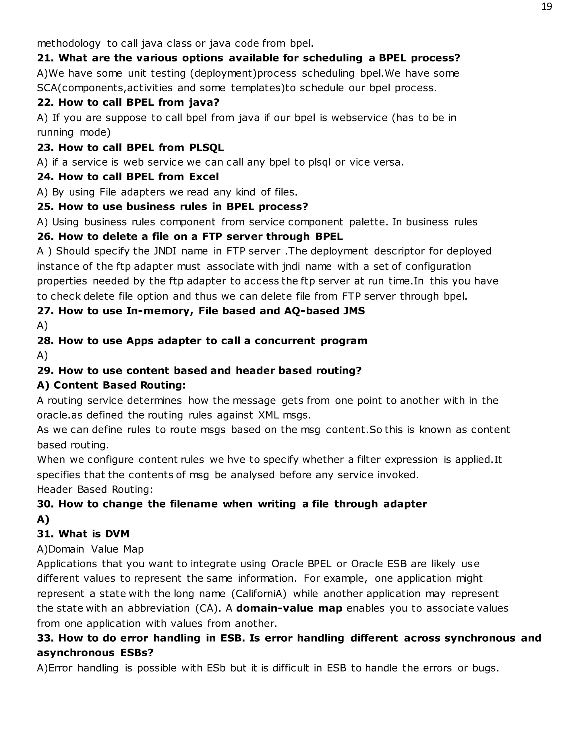 19
methodology to call java class or java code from bpel.
21. What are the various options available for scheduling a BPEL process?
A)We have some unit testing (deployment)process scheduling bpel.We have some
SCA(components,activities and some templates)to schedule our bpel process.
22. How to call BPEL from java?
A) If you are suppose to call bpel from java if our bpel is webservice (has to be in
running mode)
23. How to call BPEL from PLSQL
A) if a service is web service we can call any bpel to plsql or vice versa.
24. How to call BPEL from Excel
A) By using File adapters we read any kind of files.
25. How to use business rules in BPEL process?
A) Using business rules component from service component palette. In business rules
26. How to delete a file on a FTP server through BPEL
A ) Should specify the JNDI name in FTP server .The deployment descriptor for deployed
instance of the ftp adapter must associate with jndi name with a set of configuration
properties needed by the ftp adapter to access the ftp server at run time.In this you have
to check delete file option and thus we can delete file from FTP server through bpel.
27. How to use In-memory, File based and AQ-based JMS
A)
28. How to use Apps adapter to call a concurrent program
A)
29. How to use content based and header based routing?
A) Content Based Routing:
A routing service determines how the message gets from one point to another with in the
oracle.as defined the routing rules against XML msgs.
As we can define rules to route msgs based on the msg content.So this is known as content
based routing.
When we configure content rules we hve to specify whether a filter expression is applied.It
specifies that the contents of msg be analysed before any service invoked.
Header Based Routing:
30. How to change the filename when writing a file through adapter
A)
31. What is DVM
A)Domain Value Map
Applications that you want to integrate using Oracle BPEL or Oracle ESB are likely use
different values to represent the same information. For example, one application might
represent a state with the long name (CaliforniA) while another application may represent
the state with an abbreviation (CA). A domain-value map enables you to associate values
from one application with values from another.
33. How to do error handling in ESB. Is error handling different across synchronous and
asynchronous ESBs?
A)Error handling is possible with ESb but it is difficult in ESB to handle the errors or bugs.
 