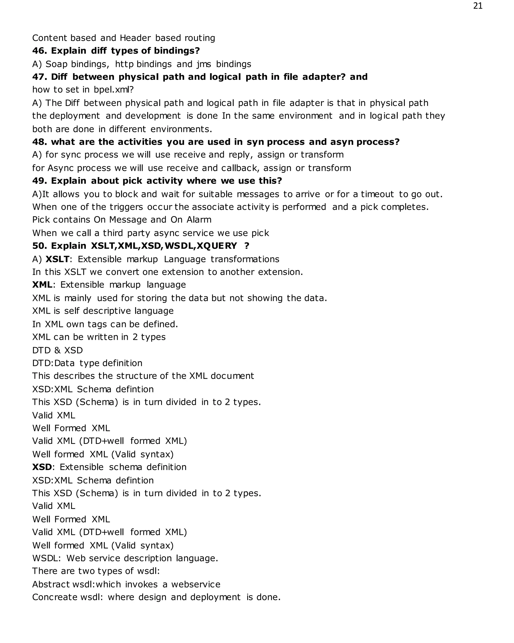 21
Content based and Header based routing
46. Explain diff types of bindings?
A) Soap bindings, http bindings and jms bindings
47. Diff between physical path and logical path in file adapter? and
how to set in bpel.xml?
A) The Diff between physical path and logical path in file adapter is that in physical path
the deployment and development is done In the same environment and in logical path they
both are done in different environments.
48. what are the activities you are used in syn process and asyn process?
A) for sync process we will use receive and reply, assign or transform
for Async process we will use receive and callback, assign or transform
49. Explain about pick activity where we use this?
A)It allows you to block and wait for suitable messages to arrive or for a timeout to go out.
When one of the triggers occur the associate activity is performed and a pick completes.
Pick contains On Message and On Alarm
When we call a third party async service we use pick
50. Explain XSLT,XML,XSD,WSDL,XQUERY ?
A) XSLT: Extensible markup Language transformations
In this XSLT we convert one extension to another extension.
XML: Extensible markup language
XML is mainly used for storing the data but not showing the data.
XML is self descriptive language
In XML own tags can be defined.
XML can be written in 2 types
DTD & XSD
DTD:Data type definition
This describes the structure of the XML document
XSD:XML Schema defintion
This XSD (Schema) is in turn divided in to 2 types.
Valid XML
Well Formed XML
Valid XML (DTD+well formed XML)
Well formed XML (Valid syntax)
XSD: Extensible schema definition
XSD:XML Schema defintion
This XSD (Schema) is in turn divided in to 2 types.
Valid XML
Well Formed XML
Valid XML (DTD+well formed XML)
Well formed XML (Valid syntax)
WSDL: Web service description language.
There are two types of wsdl:
Abstract wsdl:which invokes a webservice
Concreate wsdl: where design and deployment is done.
 