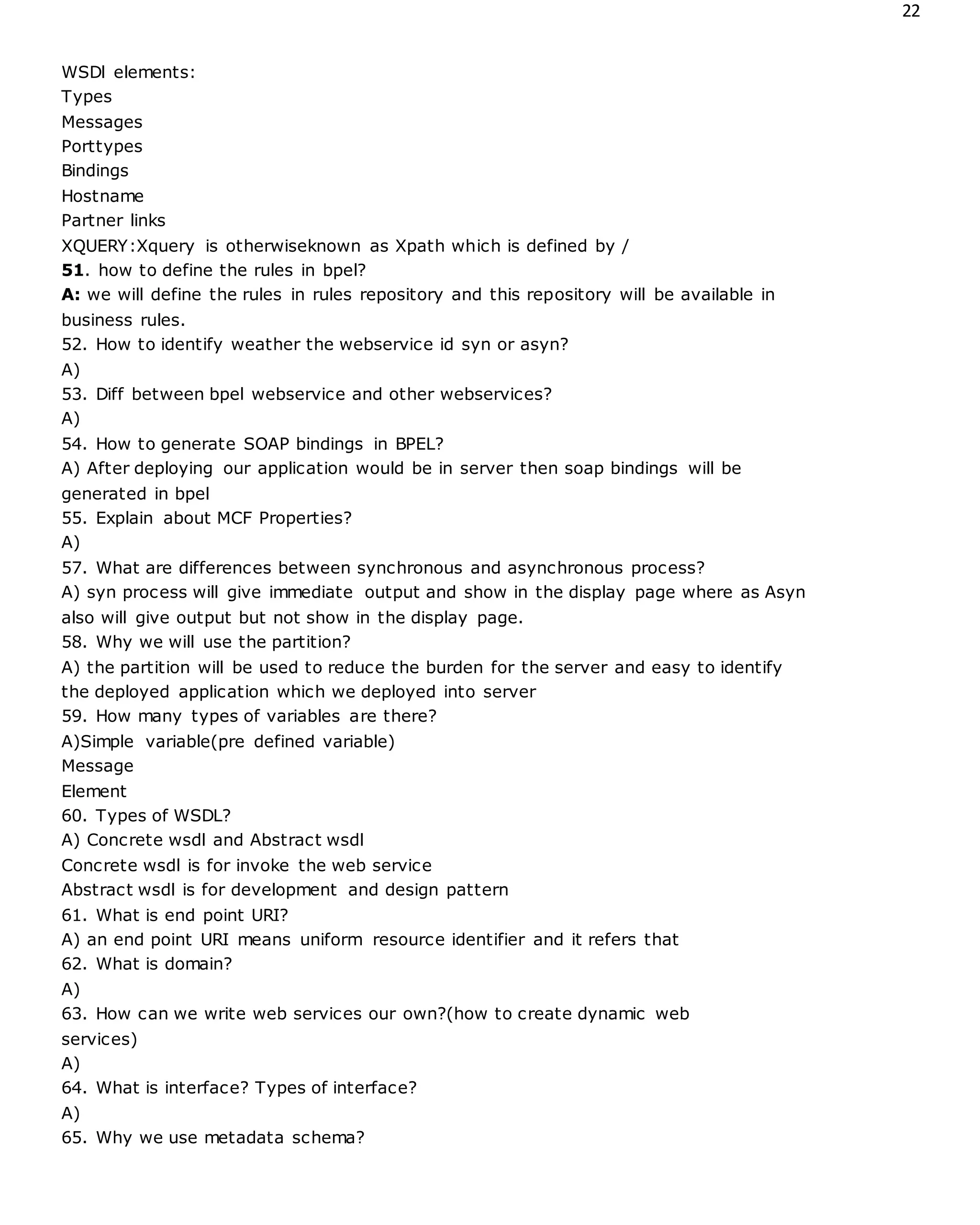 22
WSDl elements:
Types
Messages
Porttypes
Bindings
Hostname
Partner links
XQUERY:Xquery is otherwiseknown as Xpath which is defined by /
51. how to define the rules in bpel?
A: we will define the rules in rules repository and this repository will be available in
business rules.
52. How to identify weather the webservice id syn or asyn?
A)
53. Diff between bpel webservice and other webservices?
A)
54. How to generate SOAP bindings in BPEL?
A) After deploying our application would be in server then soap bindings will be
generated in bpel
55. Explain about MCF Properties?
A)
57. What are differences between synchronous and asynchronous process?
A) syn process will give immediate output and show in the display page where as Asyn
also will give output but not show in the display page.
58. Why we will use the partition?
A) the partition will be used to reduce the burden for the server and easy to identify
the deployed application which we deployed into server
59. How many types of variables are there?
A)Simple variable(pre defined variable)
Message
Element
60. Types of WSDL?
A) Concrete wsdl and Abstract wsdl
Concrete wsdl is for invoke the web service
Abstract wsdl is for development and design pattern
61. What is end point URI?
A) an end point URI means uniform resource identifier and it refers that
62. What is domain?
A)
63. How can we write web services our own?(how to create dynamic web
services)
A)
64. What is interface? Types of interface?
A)
65. Why we use metadata schema?
 