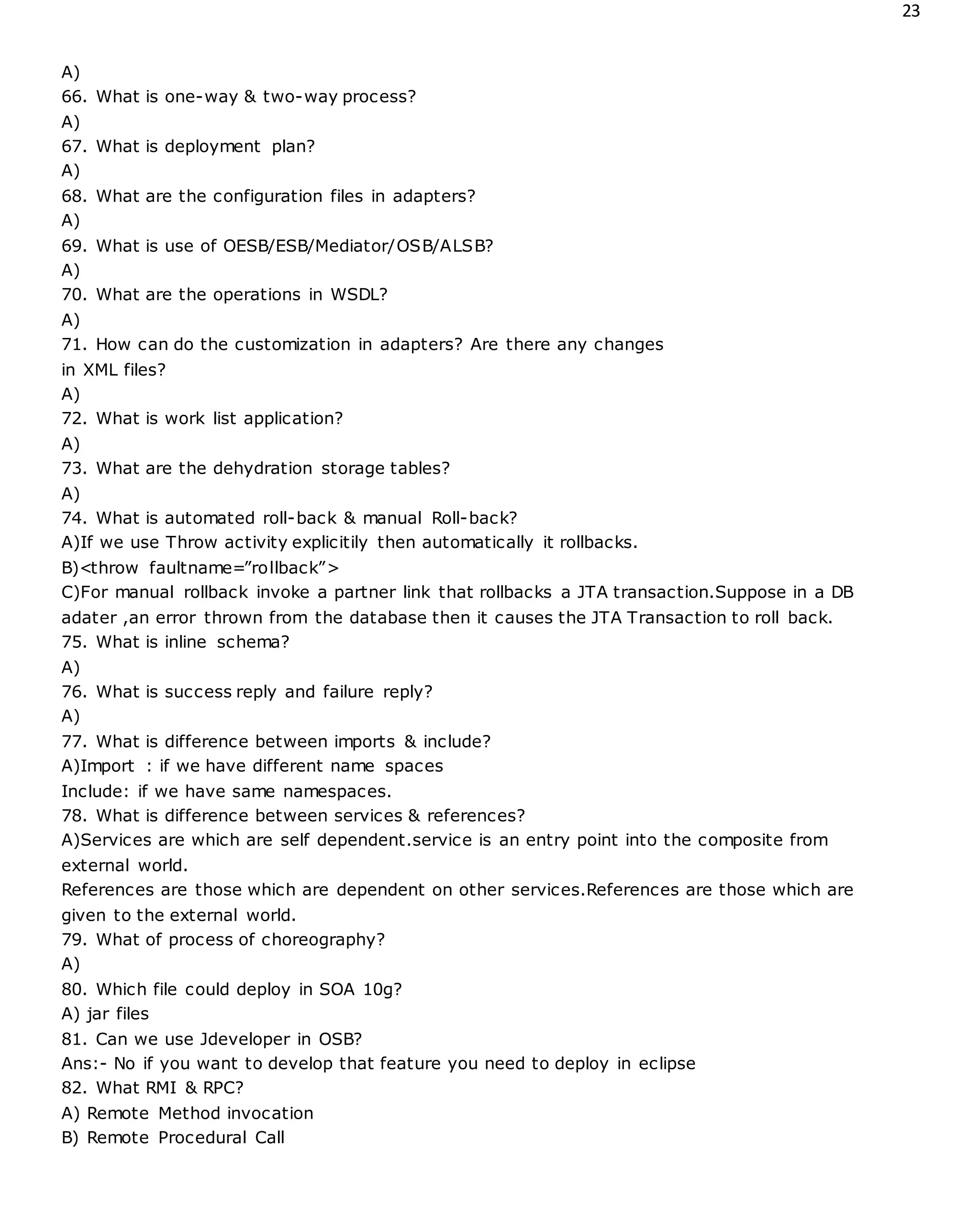 23
A)
66. What is one-way & two-way process?
A)
67. What is deployment plan?
A)
68. What are the configuration files in adapters?
A)
69. What is use of OESB/ESB/Mediator/OSB/ALSB?
A)
70. What are the operations in WSDL?
A)
71. How can do the customization in adapters? Are there any changes
in XML files?
A)
72. What is work list application?
A)
73. What are the dehydration storage tables?
A)
74. What is automated roll-back & manual Roll-back?
A)If we use Throw activity explicitily then automatically it rollbacks.
B)<throw faultname=”rollback”>
C)For manual rollback invoke a partner link that rollbacks a JTA transaction.Suppose in a DB
adater ,an error thrown from the database then it causes the JTA Transaction to roll back.
75. What is inline schema?
A)
76. What is success reply and failure reply?
A)
77. What is difference between imports & include?
A)Import : if we have different name spaces
Include: if we have same namespaces.
78. What is difference between services & references?
A)Services are which are self dependent.service is an entry point into the composite from
external world.
References are those which are dependent on other services.References are those which are
given to the external world.
79. What of process of choreography?
A)
80. Which file could deploy in SOA 10g?
A) jar files
81. Can we use Jdeveloper in OSB?
Ans:- No if you want to develop that feature you need to deploy in eclipse
82. What RMI & RPC?
A) Remote Method invocation
B) Remote Procedural Call
 