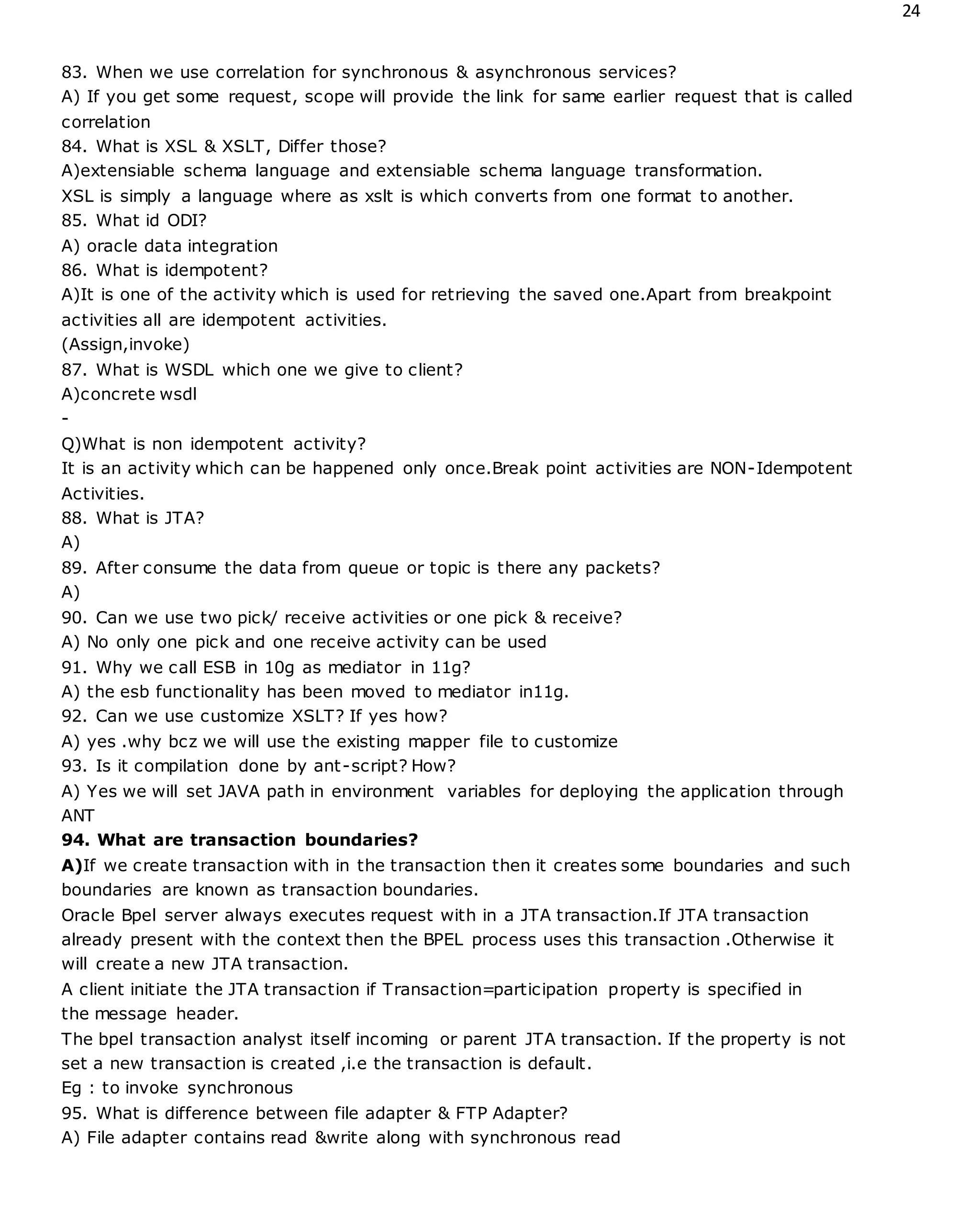 24
83. When we use correlation for synchronous & asynchronous services?
A) If you get some request, scope will provide the link for same earlier request that is called
correlation
84. What is XSL & XSLT, Differ those?
A)extensiable schema language and extensiable schema language transformation.
XSL is simply a language where as xslt is which converts from one format to another.
85. What id ODI?
A) oracle data integration
86. What is idempotent?
A)It is one of the activity which is used for retrieving the saved one.Apart from breakpoint
activities all are idempotent activities.
(Assign,invoke)
87. What is WSDL which one we give to client?
A)concrete wsdl
-
Q)What is non idempotent activity?
It is an activity which can be happened only once.Break point activities are NON-Idempotent
Activities.
88. What is JTA?
A)
89. After consume the data from queue or topic is there any packets?
A)
90. Can we use two pick/ receive activities or one pick & receive?
A) No only one pick and one receive activity can be used
91. Why we call ESB in 10g as mediator in 11g?
A) the esb functionality has been moved to mediator in11g.
92. Can we use customize XSLT? If yes how?
A) yes .why bcz we will use the existing mapper file to customize
93. Is it compilation done by ant-script? How?
A) Yes we will set JAVA path in environment variables for deploying the application through
ANT
94. What are transaction boundaries?
A)If we create transaction with in the transaction then it creates some boundaries and such
boundaries are known as transaction boundaries.
Oracle Bpel server always executes request with in a JTA transaction.If JTA transaction
already present with the context then the BPEL process uses this transaction .Otherwise it
will create a new JTA transaction.
A client initiate the JTA transaction if Transaction=participation property is specified in
the message header.
The bpel transaction analyst itself incoming or parent JTA transaction. If the property is not
set a new transaction is created ,i.e the transaction is default.
Eg : to invoke synchronous
95. What is difference between file adapter & FTP Adapter?
A) File adapter contains read &write along with synchronous read
 