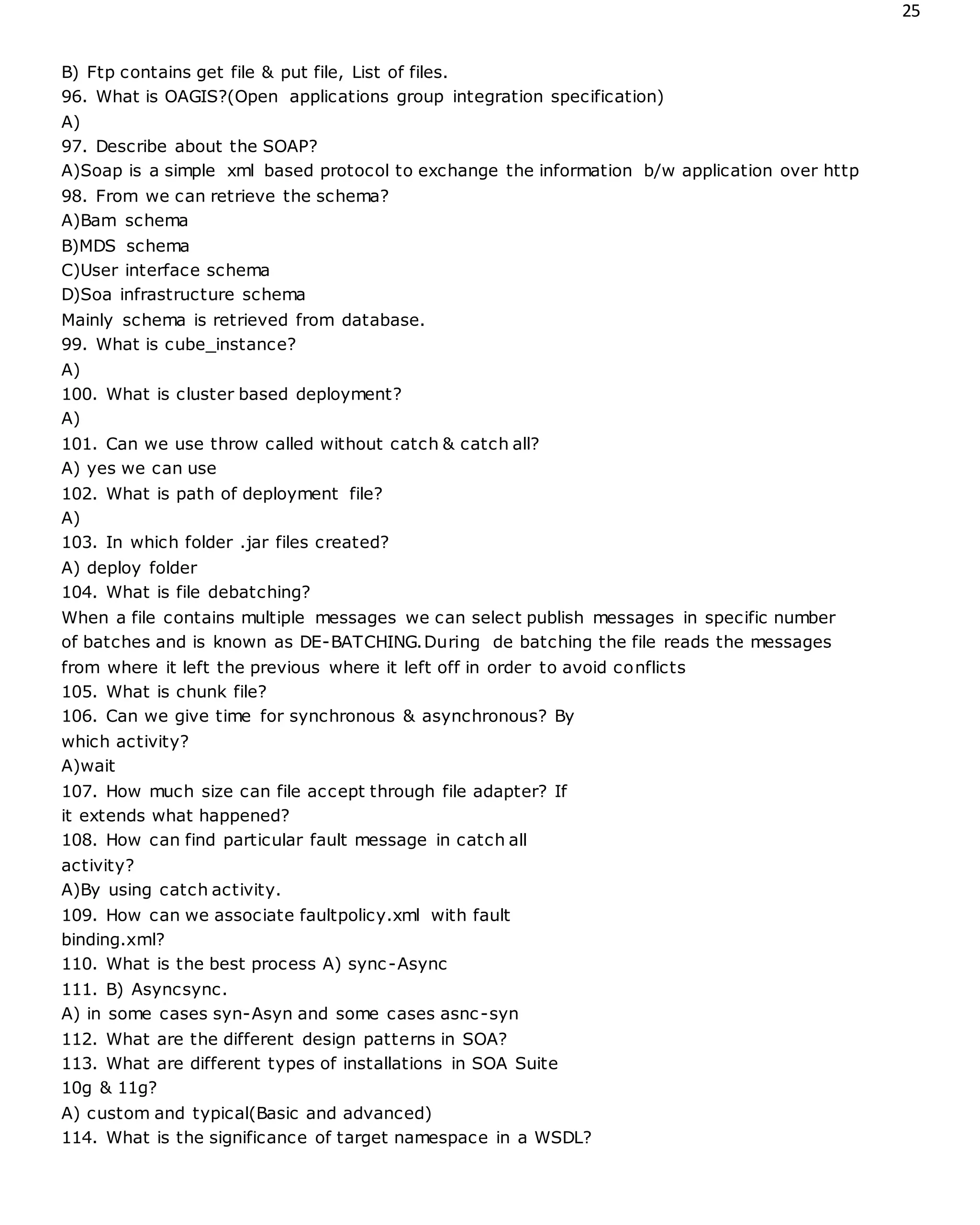 25
B) Ftp contains get file & put file, List of files.
96. What is OAGIS?(Open applications group integration specification)
A)
97. Describe about the SOAP?
A)Soap is a simple xml based protocol to exchange the information b/w application over http
98. From we can retrieve the schema?
A)Bam schema
B)MDS schema
C)User interface schema
D)Soa infrastructure schema
Mainly schema is retrieved from database.
99. What is cube_instance?
A)
100. What is cluster based deployment?
A)
101. Can we use throw called without catch & catch all?
A) yes we can use
102. What is path of deployment file?
A)
103. In which folder .jar files created?
A) deploy folder
104. What is file debatching?
When a file contains multiple messages we can select publish messages in specific number
of batches and is known as DE-BATCHING.During de batching the file reads the messages
from where it left the previous where it left off in order to avoid conflicts
105. What is chunk file?
106. Can we give time for synchronous & asynchronous? By
which activity?
A)wait
107. How much size can file accept through file adapter? If
it extends what happened?
108. How can find particular fault message in catch all
activity?
A)By using catch activity.
109. How can we associate faultpolicy.xml with fault
binding.xml?
110. What is the best process A) sync-Async
111. B) Asyncsync.
A) in some cases syn-Asyn and some cases asnc-syn
112. What are the different design patterns in SOA?
113. What are different types of installations in SOA Suite
10g & 11g?
A) custom and typical(Basic and advanced)
114. What is the significance of target namespace in a WSDL?
 