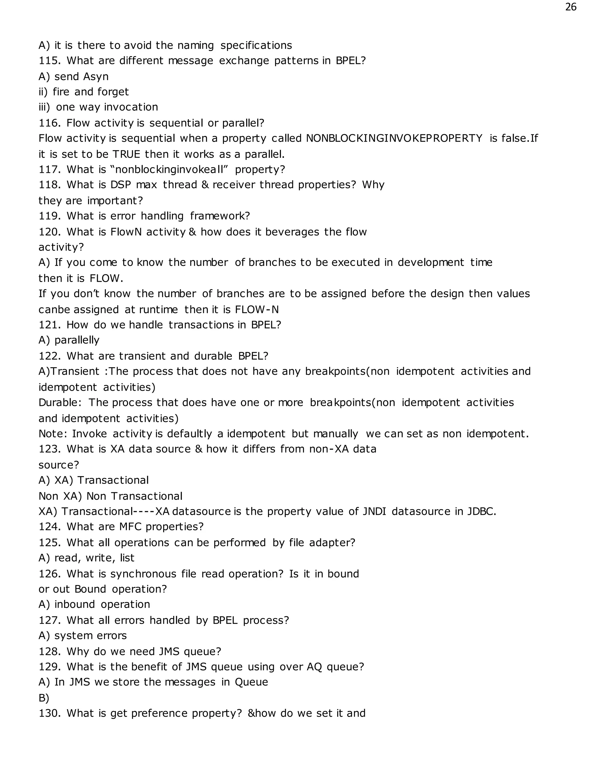 26
A) it is there to avoid the naming specifications
115. What are different message exchange patterns in BPEL?
A) send Asyn
ii) fire and forget
iii) one way invocation
116. Flow activity is sequential or parallel?
Flow activity is sequential when a property called NONBLOCKINGINVOKEPROPERTY is false.If
it is set to be TRUE then it works as a parallel.
117. What is “nonblockinginvokeall” property?
118. What is DSP max thread & receiver thread properties? Why
they are important?
119. What is error handling framework?
120. What is FlowN activity & how does it beverages the flow
activity?
A) If you come to know the number of branches to be executed in development time
then it is FLOW.
If you don’t know the number of branches are to be assigned before the design then values
canbe assigned at runtime then it is FLOW-N
121. How do we handle transactions in BPEL?
A) parallelly
122. What are transient and durable BPEL?
A)Transient :The process that does not have any breakpoints(non idempotent activities and
idempotent activities)
Durable: The process that does have one or more breakpoints(non idempotent activities
and idempotent activities)
Note: Invoke activity is defaultly a idempotent but manually we can set as non idempotent.
123. What is XA data source & how it differs from non-XA data
source?
A) XA) Transactional
Non XA) Non Transactional
XA) Transactional----XA datasource is the property value of JNDI datasource in JDBC.
124. What are MFC properties?
125. What all operations can be performed by file adapter?
A) read, write, list
126. What is synchronous file read operation? Is it in bound
or out Bound operation?
A) inbound operation
127. What all errors handled by BPEL process?
A) system errors
128. Why do we need JMS queue?
129. What is the benefit of JMS queue using over AQ queue?
A) In JMS we store the messages in Queue
B)
130. What is get preference property? &how do we set it and
 