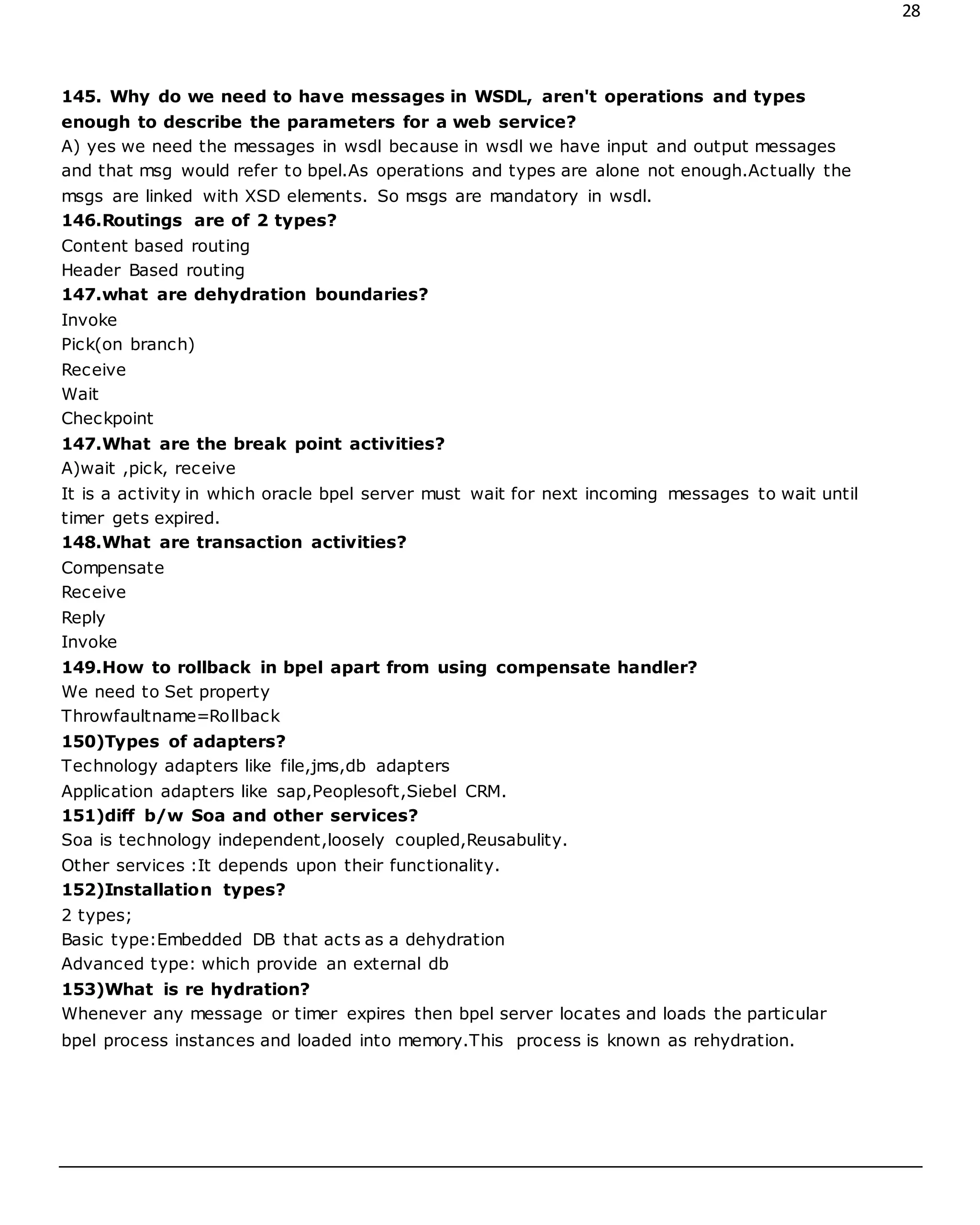 28
145. Why do we need to have messages in WSDL, aren't operations and types
enough to describe the parameters for a web service?
A) yes we need the messages in wsdl because in wsdl we have input and output messages
and that msg would refer to bpel.As operations and types are alone not enough.Actually the
msgs are linked with XSD elements. So msgs are mandatory in wsdl.
146.Routings are of 2 types?
Content based routing
Header Based routing
147.what are dehydration boundaries?
Invoke
Pick(on branch)
Receive
Wait
Checkpoint
147.What are the break point activities?
A)wait ,pick, receive
It is a activity in which oracle bpel server must wait for next incoming messages to wait until
timer gets expired.
148.What are transaction activities?
Compensate
Receive
Reply
Invoke
149.How to rollback in bpel apart from using compensate handler?
We need to Set property
Throwfaultname=Rollback
150)Types of adapters?
Technology adapters like file,jms,db adapters
Application adapters like sap,Peoplesoft,Siebel CRM.
151)diff b/w Soa and other services?
Soa is technology independent,loosely coupled,Reusabulity.
Other services :It depends upon their functionality.
152)Installation types?
2 types;
Basic type:Embedded DB that acts as a dehydration
Advanced type: which provide an external db
153)What is re hydration?
Whenever any message or timer expires then bpel server locates and loads the particular
bpel process instances and loaded into memory.This process is known as rehydration.
 