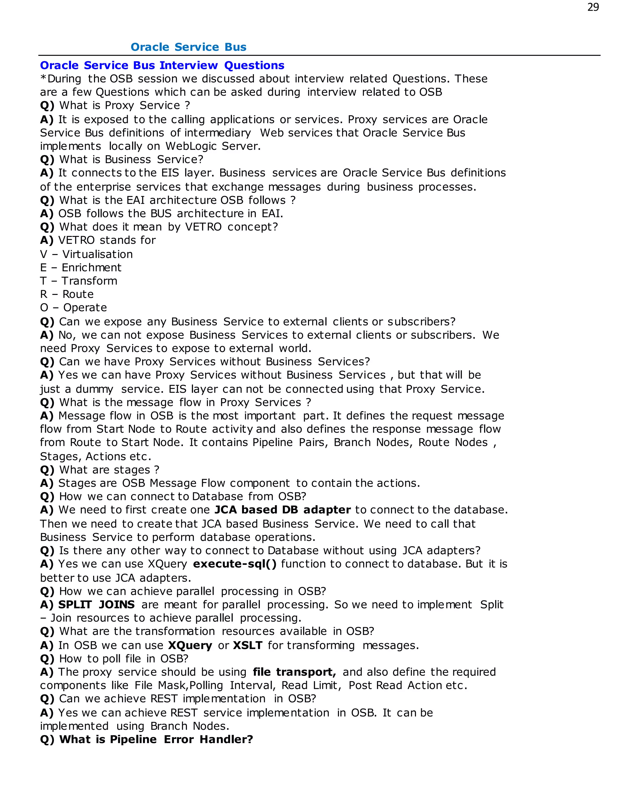 29
Oracle Service Bus
Oracle Service Bus Interview Questions
*During the OSB session we discussed about interview related Questions. These
are a few Questions which can be asked during interview related to OSB
Q) What is Proxy Service ?
A) It is exposed to the calling applications or services. Proxy services are Oracle
Service Bus definitions of intermediary Web services that Oracle Service Bus
implements locally on WebLogic Server.
Q) What is Business Service?
A) It connects to the EIS layer. Business services are Oracle Service Bus definitions
of the enterprise services that exchange messages during business processes.
Q) What is the EAI architecture OSB follows ?
A) OSB follows the BUS architecture in EAI.
Q) What does it mean by VETRO concept?
A) VETRO stands for
V – Virtualisation
E – Enrichment
T – Transform
R – Route
O – Operate
Q) Can we expose any Business Service to external clients or subscribers?
A) No, we can not expose Business Services to external clients or subscribers. We
need Proxy Services to expose to external world.
Q) Can we have Proxy Services without Business Services?
A) Yes we can have Proxy Services without Business Services , but that will be
just a dummy service. EIS layer can not be connected using that Proxy Service.
Q) What is the message flow in Proxy Services ?
A) Message flow in OSB is the most important part. It defines the request message
flow from Start Node to Route activity and also defines the response message flow
from Route to Start Node. It contains Pipeline Pairs, Branch Nodes, Route Nodes ,
Stages, Actions etc.
Q) What are stages ?
A) Stages are OSB Message Flow component to contain the actions.
Q) How we can connect to Database from OSB?
A) We need to first create one JCA based DB adapter to connect to the database.
Then we need to create that JCA based Business Service. We need to call that
Business Service to perform database operations.
Q) Is there any other way to connect to Database without using JCA adapters?
A) Yes we can use XQuery execute-sql() function to connect to database. But it is
better to use JCA adapters.
Q) How we can achieve parallel processing in OSB?
A) SPLIT JOINS are meant for parallel processing. So we need to implement Split
– Join resources to achieve parallel processing.
Q) What are the transformation resources available in OSB?
A) In OSB we can use XQuery or XSLT for transforming messages.
Q) How to poll file in OSB?
A) The proxy service should be using file transport, and also define the required
components like File Mask,Polling Interval, Read Limit, Post Read Action etc.
Q) Can we achieve REST implementation in OSB?
A) Yes we can achieve REST service implementation in OSB. It can be
implemented using Branch Nodes.
Q) What is Pipeline Error Handler?
 