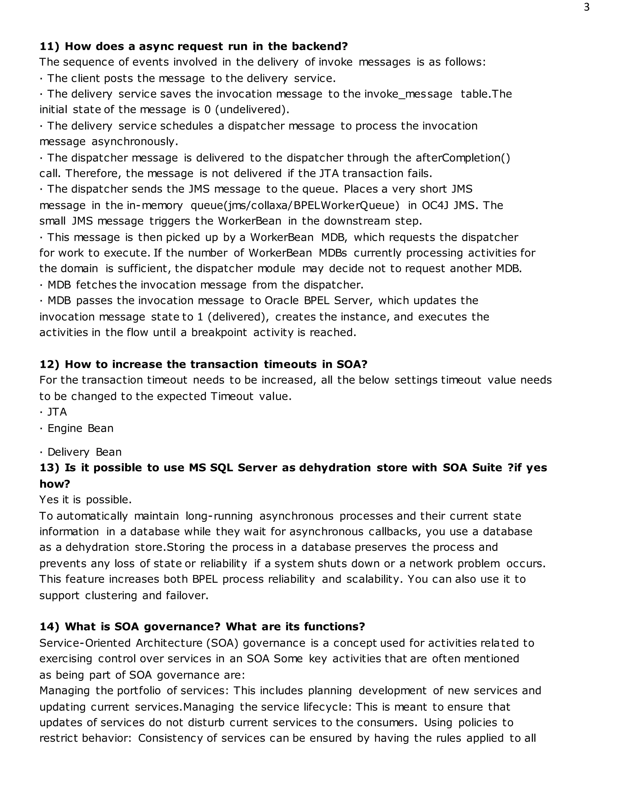 3
11) How does a async request run in the backend?
The sequence of events involved in the delivery of invoke messages is as follows:
· The client posts the message to the delivery service.
· The delivery service saves the invocation message to the invoke_message table.The
initial state of the message is 0 (undelivered).
· The delivery service schedules a dispatcher message to process the invocation
message asynchronously.
· The dispatcher message is delivered to the dispatcher through the afterCompletion()
call. Therefore, the message is not delivered if the JTA transaction fails.
· The dispatcher sends the JMS message to the queue. Places a very short JMS
message in the in-memory queue(jms/collaxa/BPELWorkerQueue) in OC4J JMS. The
small JMS message triggers the WorkerBean in the downstream step.
· This message is then picked up by a WorkerBean MDB, which requests the dispatcher
for work to execute. If the number of WorkerBean MDBs currently processing activities for
the domain is sufficient, the dispatcher module may decide not to request another MDB.
· MDB fetches the invocation message from the dispatcher.
· MDB passes the invocation message to Oracle BPEL Server, which updates the
invocation message state to 1 (delivered), creates the instance, and executes the
activities in the flow until a breakpoint activity is reached.
12) How to increase the transaction timeouts in SOA?
For the transaction timeout needs to be increased, all the below settings timeout value needs
to be changed to the expected Timeout value.
· JTA
· Engine Bean
· Delivery Bean
13) Is it possible to use MS SQL Server as dehydration store with SOA Suite ?if yes
how?
Yes it is possible.
To automatically maintain long-running asynchronous processes and their current state
information in a database while they wait for asynchronous callbacks, you use a database
as a dehydration store.Storing the process in a database preserves the process and
prevents any loss of state or reliability if a system shuts down or a network problem occurs.
This feature increases both BPEL process reliability and scalability. You can also use it to
support clustering and failover.
14) What is SOA governance? What are its functions?
Service-Oriented Architecture (SOA) governance is a concept used for activities related to
exercising control over services in an SOA Some key activities that are often mentioned
as being part of SOA governance are:
Managing the portfolio of services: This includes planning development of new services and
updating current services.Managing the service lifecycle: This is meant to ensure that
updates of services do not disturb current services to the consumers. Using policies to
restrict behavior: Consistency of services can be ensured by having the rules applied to all
 