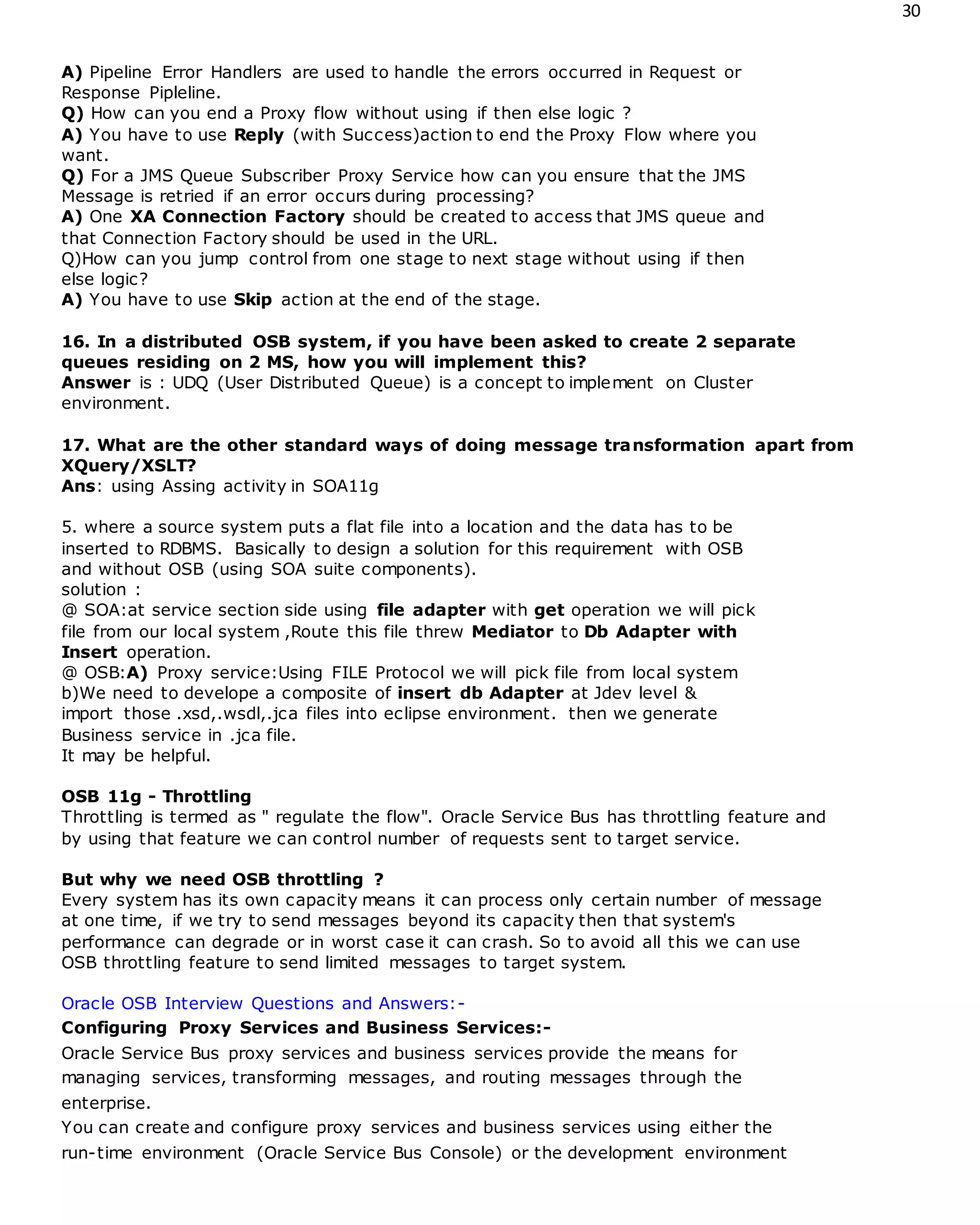 30
A) Pipeline Error Handlers are used to handle the errors occurred in Request or
Response Pipleline.
Q) How can you end a Proxy flow without using if then else logic ?
A) You have to use Reply (with Success)action to end the Proxy Flow where you
want.
Q) For a JMS Queue Subscriber Proxy Service how can you ensure that the JMS
Message is retried if an error occurs during processing?
A) One XA Connection Factory should be created to access that JMS queue and
that Connection Factory should be used in the URL.
Q)How can you jump control from one stage to next stage without using if then
else logic?
A) You have to use Skip action at the end of the stage.
16. In a distributed OSB system, if you have been asked to create 2 separate
queues residing on 2 MS, how you will implement this?
Answer is : UDQ (User Distributed Queue) is a concept to implement on Cluster
environment.
17. What are the other standard ways of doing message transformation apart from
XQuery/XSLT?
Ans: using Assing activity in SOA11g
5. where a source system puts a flat file into a location and the data has to be
inserted to RDBMS. Basically to design a solution for this requirement with OSB
and without OSB (using SOA suite components).
solution :
@ SOA:at service section side using file adapter with get operation we will pick
file from our local system ,Route this file threw Mediator to Db Adapter with
Insert operation.
@ OSB:A) Proxy service:Using FILE Protocol we will pick file from local system
b)We need to develope a composite of insert db Adapter at Jdev level &
import those .xsd,.wsdl,.jca files into eclipse environment. then we generate
Business service in .jca file.
It may be helpful.
OSB 11g - Throttling
Throttling is termed as " regulate the flow". Oracle Service Bus has throttling feature and
by using that feature we can control number of requests sent to target service.
But why we need OSB throttling ?
Every system has its own capacity means it can process only certain number of message
at one time, if we try to send messages beyond its capacity then that system's
performance can degrade or in worst case it can crash. So to avoid all this we can use
OSB throttling feature to send limited messages to target system.
Oracle OSB Interview Questions and Answers:-
Configuring Proxy Services and Business Services:-
Oracle Service Bus proxy services and business services provide the means for
managing services, transforming messages, and routing messages through the
enterprise.
You can create and configure proxy services and business services using either the
run-time environment (Oracle Service Bus Console) or the development environment
 