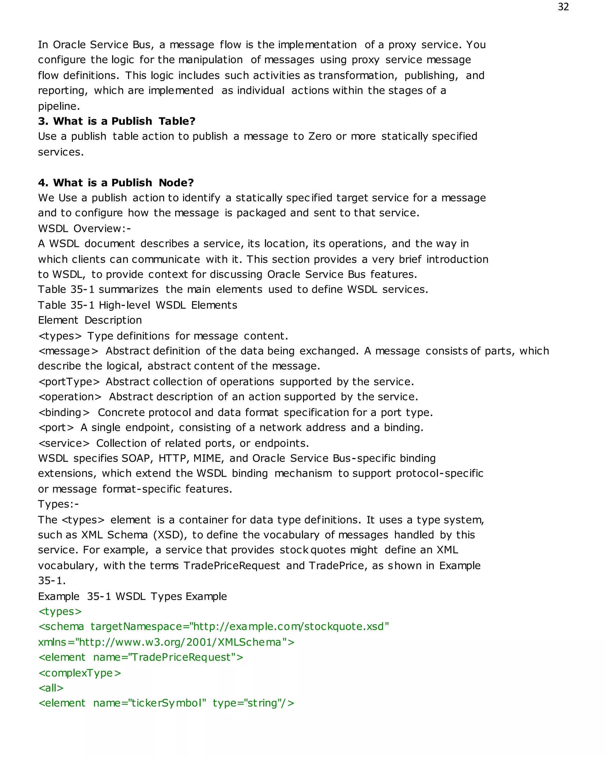 32
In Oracle Service Bus, a message flow is the implementation of a proxy service. You
configure the logic for the manipulation of messages using proxy service message
flow definitions. This logic includes such activities as transformation, publishing, and
reporting, which are implemented as individual actions within the stages of a
pipeline.
3. What is a Publish Table?
Use a publish table action to publish a message to Zero or more statically specified
services.
4. What is a Publish Node?
We Use a publish action to identify a statically spec ified target service for a message
and to configure how the message is packaged and sent to that service.
WSDL Overview:-
A WSDL document describes a service, its location, its operations, and the way in
which clients can communicate with it. This section provides a very brief introduction
to WSDL, to provide context for discussing Oracle Service Bus features.
Table 35-1 summarizes the main elements used to define WSDL services.
Table 35-1 High-level WSDL Elements
Element Description
<types> Type definitions for message content.
<message> Abstract definition of the data being exchanged. A message consists of parts, which
describe the logical, abstract content of the message.
<portType> Abstract collection of operations supported by the service.
<operation> Abstract description of an action supported by the service.
<binding> Concrete protocol and data format specification for a port type.
<port> A single endpoint, consisting of a network address and a binding.
<service> Collection of related ports, or endpoints.
WSDL specifies SOAP, HTTP, MIME, and Oracle Service Bus-specific binding
extensions, which extend the WSDL binding mechanism to support protocol-specific
or message format-specific features.
Types:-
The <types> element is a container for data type definitions. It uses a type system,
such as XML Schema (XSD), to define the vocabulary of messages handled by this
service. For example, a service that provides stock quotes might define an XML
vocabulary, with the terms TradePriceRequest and TradePrice, as shown in Example
35-1.
Example 35-1 WSDL Types Example
<types>
<schema targetNamespace="http://example.com/stockquote.xsd"
xmlns="http://www.w3.org/2001/XMLSchema">
<element name="TradePriceRequest">
<complexType>
<all>
<element name="tickerSymbol" type="string"/>
 