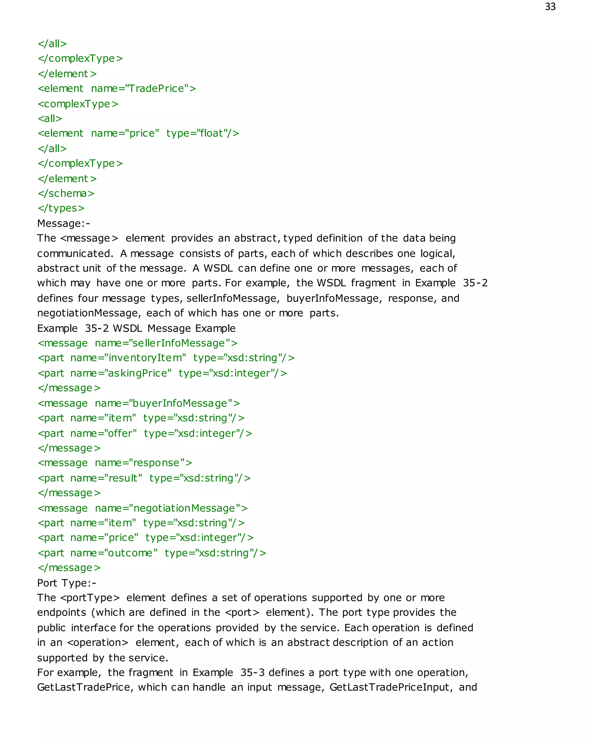 33
</all>
</complexType>
</element>
<element name="TradePrice">
<complexType>
<all>
<element name="price" type="float"/>
</all>
</complexType>
</element>
</schema>
</types>
Message:-
The <message> element provides an abstract, typed definition of the data being
communicated. A message consists of parts, each of which describes one logical,
abstract unit of the message. A WSDL can define one or more messages, each of
which may have one or more parts. For example, the WSDL fragment in Example 35-2
defines four message types, sellerInfoMessage, buyerInfoMessage, response, and
negotiationMessage, each of which has one or more parts.
Example 35-2 WSDL Message Example
<message name="sellerInfoMessage">
<part name="inventoryItem" type="xsd:string"/>
<part name="askingPrice" type="xsd:integer"/>
</message>
<message name="buyerInfoMessage">
<part name="item" type="xsd:string"/>
<part name="offer" type="xsd:integer"/>
</message>
<message name="response">
<part name="result" type="xsd:string"/>
</message>
<message name="negotiationMessage">
<part name="item" type="xsd:string"/>
<part name="price" type="xsd:integer"/>
<part name="outcome" type="xsd:string"/>
</message>
Port Type:-
The <portType> element defines a set of operations supported by one or more
endpoints (which are defined in the <port> element). The port type provides the
public interface for the operations provided by the service. Each operation is defined
in an <operation> element, each of which is an abstract description of an action
supported by the service.
For example, the fragment in Example 35-3 defines a port type with one operation,
GetLastTradePrice, which can handle an input message, GetLastTradePriceInput, and
 